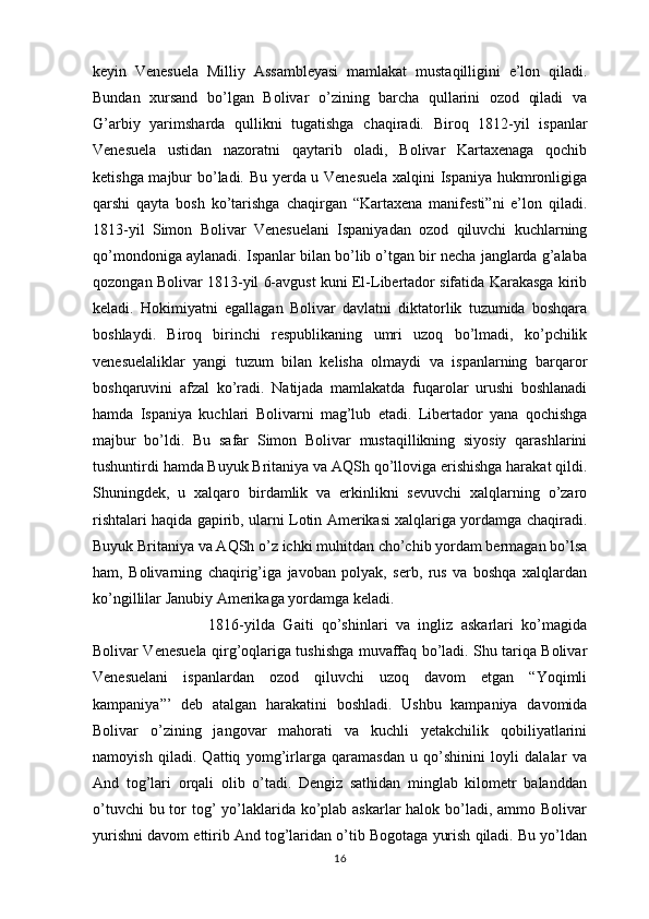 keyin   Venesuela   Milliy   Assambleyasi   mamlakat   mustaqilligini   e’lon   qiladi.
Bundan   xursand   bo’lgan   Bolivar   o’zining   barcha   qullarini   ozod   qiladi   va
G’arbiy   yarimsharda   qullikni   tugatishga   chaqiradi.   Biroq   1812-yil   ispanlar
Venesuela   ustidan   nazoratni   qaytarib   oladi,   Bolivar   Kartaxenaga   qochib
ketishga majbur bo’ladi. Bu yerda u Venesuela xalqini Ispaniya hukmronligiga
qarshi   qayta   bosh   ko’tarishga   chaqirgan   “Kartaxena   manifesti”ni   e’lon   qiladi.
1813-yil   Simon   Bolivar   Venesuelani   Ispaniyadan   ozod   qiluvchi   kuchlarning
qo’mondoniga aylanadi. Ispanlar bilan bo’lib o’tgan bir necha janglarda g’alaba
qozongan Bolivar 1813-yil 6-avgust kuni El-Libertador sifatida Karakasga kirib
keladi.   Hokimiyatni   egallagan   Bolivar   davlatni   diktatorlik   tuzumida   boshqara
boshlaydi.   Biroq   birinchi   respublikaning   umri   uzoq   bo’lmadi,   ko’pchilik
venesuelaliklar   yangi   tuzum   bilan   kelisha   olmaydi   va   ispanlarning   barqaror
boshqaruvini   afzal   ko’radi.   Natijada   mamlakatda   fuqarolar   urushi   boshlanadi
hamda   Ispaniya   kuchlari   Bolivarni   mag’lub   etadi.   Libertador   yana   qochishga
majbur   bo’ldi.   Bu   safar   Simon   Bolivar   mustaqillikning   siyosiy   qarashlarini
tushuntirdi hamda Buyuk Britaniya va AQSh qo’lloviga erishishga harakat qildi.
Shuningdek,   u   xalqaro   birdamlik   va   erkinlikni   sevuvchi   xalqlarning   o’zaro
rishtalari haqida gapirib, ularni Lotin Amerikasi xalqlariga yordamga chaqiradi.
Buyuk Britaniya va AQSh o’z ichki muhitdan cho’chib yordam bermagan bo’lsa
ham,   Bolivarning   chaqirig’iga   javoban   polyak,   serb,   rus   va   boshqa   xalqlardan
ko’ngillilar Janubiy Amerikaga yordamga keladi.
1816-yilda   Gaiti   qo’shinlari   va   ingliz   askarlari   ko’magida
Bolivar Venesuela qirg’oqlariga tushishga muvaffaq bo’ladi. Shu tariqa Bolivar
Venesuelani   ispanlardan   ozod   qiluvchi   uzoq   davom   etgan   “Yoqimli
kampaniya”’   deb   atalgan   harakatini   boshladi.   Ushbu   kampaniya   davomida
Bolivar   o’zining   jangovar   mahorati   va   kuchli   yetakchilik   qobiliyatlarini
namoyish   qiladi.   Qattiq   yomg’irlarga   qaramasdan   u   qo’shinini   loyli   dalalar   va
And   tog’lari   orqali   olib   o’tadi.   Dengiz   sathidan   minglab   kilometr   balanddan
o’tuvchi  bu tor tog’ yo’laklarida ko’plab askarlar  halok bo’ladi, ammo Bolivar
yurishni davom ettirib And tog’laridan o’tib Bogotaga yurish qiladi. Bu yo’ldan
16 