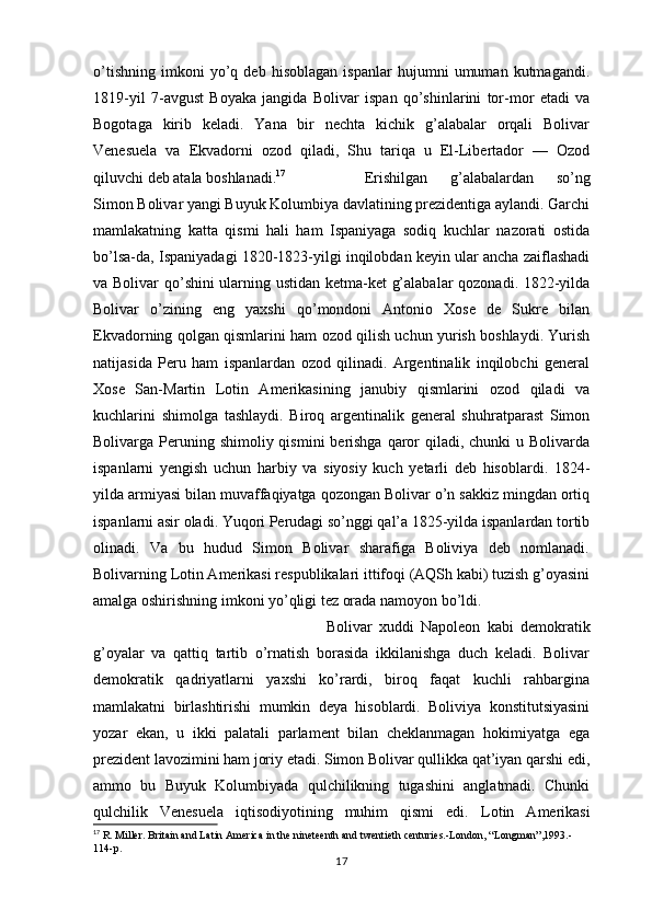 o’tishning   imkoni   yo’q   deb   hisoblagan   ispanlar   hujumni   umuman   kutmagandi.
1819-yil   7-avgust   Boyaka   jangida   Bolivar   ispan   qo’shinlarini   tor-mor   etadi   va
Bogotaga   kirib   keladi.   Yana   bir   nechta   kichik   g’alabalar   orqali   Bolivar
Venesuela   va   Ekvadorni   ozod   qiladi,   Shu   tariqa   u   El-Libertador   —   Ozod
qiluvchi deb atala boshlanadi. 17
Erishilgan   g’alabalardan   so’ng
Simon Bolivar yangi Buyuk Kolumbiya davlatining prezidentiga aylandi. Garchi
mamlakatning   katta   qismi   hali   ham   Ispaniyaga   sodiq   kuchlar   nazorati   ostida
bo’lsa-da, Ispaniyadagi 1820-1823-yilgi inqilobdan keyin ular ancha zaiflashadi
va Bolivar qo’shini ularning ustidan ketma-ket g’alabalar qozonadi. 1822-yilda
Bolivar   o’zining   eng   yaxshi   qo’mondoni   Antonio   Xose   de   Sukre   bilan
Ekvadorning qolgan qismlarini ham ozod qilish uchun yurish boshlaydi. Yurish
natijasida   Peru   ham   ispanlardan   ozod   qilinadi.   Argentinalik   inqilobchi   general
Xose   San-Martin   Lotin   Amerikasining   janubiy   qismlarini   ozod   qiladi   va
kuchlarini   shimolga   tashlaydi.   Biroq   argentinalik   general   shuhratparast   Simon
Bolivarga Peruning shimoliy  qismini  berishga  qaror  qiladi, chunki  u Bolivarda
ispanlarni   yengish   uchun   harbiy   va   siyosiy   kuch   yetarli   deb   hisoblardi.   1824-
yilda armiyasi bilan muvaffaqiyatga qozongan Bolivar o’n sakkiz mingdan ortiq
ispanlarni asir oladi. Yuqori Perudagi so’nggi qal’a 1825-yilda ispanlardan tortib
olinadi.   Va   bu   hudud   Simon   Bolivar   sharafiga   Boliviya   deb   nomlanadi.
Bolivarning Lotin Amerikasi respublikalari ittifoqi (AQSh kabi) tuzish g’oyasini
amalga oshirishning imkoni yo’qligi tez orada namoyon bo’ldi.
Bolivar   xuddi   Napoleon   kabi   demokratik
g’oyalar   va   qattiq   tartib   o’rnatish   borasida   ikkilanishga   duch   keladi.   Bolivar
demokratik   qadriyatlarni   yaxshi   ko’rardi,   biroq   faqat   kuchli   rahbargina
mamlakatni   birlashtirishi   mumkin   deya   hisoblardi.   Boliviya   konstitutsiyasini
yozar   ekan,   u   ikki   palatali   parlament   bilan   cheklanmagan   hokimiyatga   ega
prezident lavozimini ham joriy etadi. Simon Bolivar qullikka qat’iyan qarshi edi,
ammo   bu   Buyuk   Kolumbiyada   qulchilikning   tugashini   anglatmadi.   Chunki
qulchilik   Venesuela   iqtisodiyotining   muhim   qismi   edi.   Lotin   Amerikasi
17
 R. Miller. Britain and Latin America in the nineteenth and twentieth centuries.-London, “Longman”,1993.-
114-p. 
17
