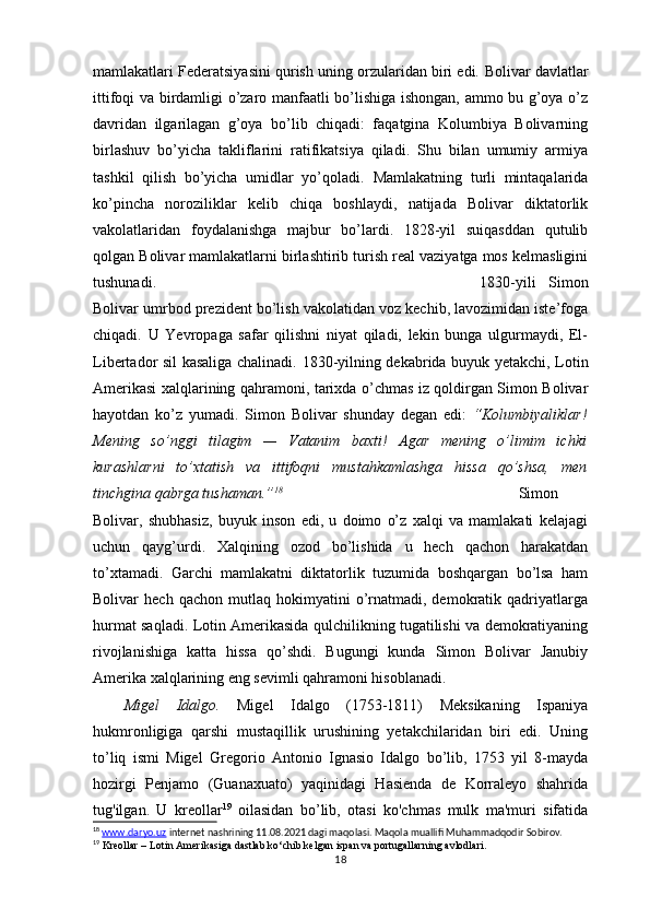 mamlakatlari Federatsiyasini qurish uning orzularidan biri edi.   Bolivar davlatlar
ittifoqi va birdamligi o’zaro manfaatli bo’lishiga ishongan, ammo bu g’oya o’z
davridan   ilgarilagan   g’oya   bo’lib   chiqadi:   faqatgina   Kolumbiya   Bolivarning
birlashuv   bo’yicha   takliflarini   ratifikatsiya   qiladi.   Shu   bilan   umumiy   armiya
tashkil   qilish   bo’yicha   umidlar   yo’qoladi.   Mamlakatning   turli   mintaqalarida
ko’pincha   noroziliklar   kelib   chiqa   boshlaydi,   natijada   Bolivar   diktatorlik
vakolatlaridan   foydalanishga   majbur   bo’lardi.   1828-yil   suiqasddan   qutulib
qolgan Bolivar mamlakatlarni birlashtirib turish real vaziyatga mos kelmasligini
tushunadi. 1830-yili   Simon
Bolivar umrbod prezident bo’lish vakolatidan voz kechib, lavozimidan iste’foga
chiqadi.   U   Yevropaga   safar   qilishni   niyat   qiladi,   lekin   bunga   ulgurmaydi,   El-
Libertador sil kasaliga chalinadi.   1830-yilning dekabrida buyuk yetakchi, Lotin
Amerikasi xalqlarining qahramoni, tarixda o’chmas iz qoldirgan Simon Bolivar
hayotdan   ko’z   yumadi.   Simon   Bolivar   shunday   degan   edi:   “Kolumbiyaliklar!
Mening   so’nggi   tilagim   —   Vatanim   baxti!   Agar   mening   o’limim   ichki
kurashlarni   to’xtatish   va   ittifoqni   mustahkamlashga   hissa   qo’shsa,   men
tinchgina qabrga tushaman.” 18
Simon
Bolivar,   shubhasiz,   buyuk   inson   edi,   u   doimo   o’z   xalqi   va   mamlakati   kelajagi
uchun   qayg’urdi.   Xalqining   ozod   bo’lishida   u   hech   qachon   harakatdan
to’xtamadi.   Garchi   mamlakatni   diktatorlik   tuzumida   boshqargan   bo’lsa   ham
Bolivar   hech   qachon   mutlaq  hokimyatini   o’rnatmadi,  demokratik   qadriyatlarga
hurmat saqladi. Lotin Amerikasida qulchilikning tugatilishi va demokratiyaning
rivojlanishiga   katta   hissa   qo’shdi.   Bugungi   kunda   Simon   Bolivar   Janubiy
Amerika xalqlarining eng sevimli qahramoni hisoblanadi.
Migel   Idalgo.   Migel   Idalgo   (1753-1811)   Meksikaning   Ispaniya
hukmronligiga   qarshi   mustaqillik   urushining   yetakchilaridan   biri   edi.   Uning
to’liq   ismi   Migel   Gregorio   Antonio   Ignasio   Idalgo   bo’lib,   1753   yil   8-mayda
hozirgi   Penjamo   (Guanaxuato)   yaqinidagi   Hasienda   de   Korraleyo   shahrida
tug'ilgan.   U   kreollar 19
  oilasidan   bo’lib,   otasi   ko'chmas   mulk   ma'muri   sifatida
18
  www.daryo.uz  internet nashrining 11.08.2021 dagi maqolasi. Maqola muallifi Muhammadqodir Sobirov.
19
  Kreollar – Lotin Amerikasiga dastlab ko‘chib kelgan ispan va portugallarning avlodlari.
18 