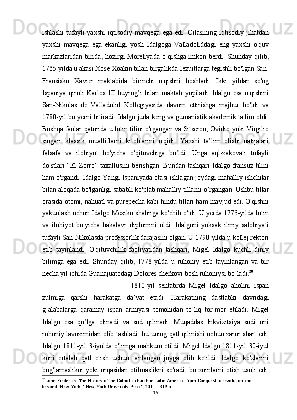 ishlashi   tufayli   yaxshi   iqtisodiy   mavqega   ega   edi.  Oilasining   iqtisodiy   jihatdan
yaxshi   mavqega   ega   ekanligi   yosh   Idalgoga   Valladoliddagi   eng   yaxshi   o'quv
markazlaridan birida, hozirgi Moreliyada o’qishga imkon berdi. Shunday qilib,
1765 yilda u akasi Xose Xoakin bilan birgalikda Iezuitlarga tegishli bo'lgan San-
Fransisko   Xavier   maktabida   birinchi   o'qishni   boshladi.   Ikki   yildan   so'ng
Ispaniya   qiroli   Karlos   III   buyrug’i   bilan   maktab   yopiladi.   Idalgo   esa   o'qishini
San-Nikolas   de   Valladolid   Kollegiyasida   davom   ettirishga   majbur   bo'ldi   va
1780-yil bu yerni bitiradi. Idalgo juda keng va gumanistik akademik ta'lim oldi.
Boshqa fanlar qatorida u lotin tilini o'rgangan va Sitseron, Ovidio yoki Virgilio
singari   klassik   mualliflarni   kitoblarini   o'qidi.   Yaxshi   ta’lim   olishi   natijalari
falsafa   va   ilohiyot   bo'yicha   o'qituvchiga   bo’ldi.   Unga   aql-zakovati   tufayli
do'stlari   “El   Zorro”  taxallusini   berishgan.  Bundan  tashqari   Idalgo  fransuz  tilini
ham o'rgandi. Idalgo Yangi Ispaniyada otasi ishlagan joydagi mahalliy ishchilar
bilan aloqada bo'lganligi sababli ko'plab mahalliy tillarni o’rgangan. Ushbu tillar
orasida otomi, nahuatl va purepecha kabi hindu tillari ham mavjud edi. O'qishni
yakunlash uchun Idalgo Mexiko shahriga ko'chib o'tdi. U yerda 1773-yilda lotin
va   ilohiyot   bo'yicha   bakalavr   diplomini   oldi.   Idalgoni   yuksak   ilmiy   salohiyati
tufayli San-Nikolasda professorlik darajasini olgan. U 1790-yilda u kollej rektori
etib   tayinlandi.   O'qituvchilik   faoliyatidan   tashqari,   Migel   Idalgo   kuchli   diniy
bilimga   ega   edi.   Shunday   qilib,   1778-yilda   u   ruhoniy   etib   tayinlangan   va   bir
necha yil ichida Guanajuatodagi Dolores cherkovi bosh ruhoniysi bo’ladi. 20
1810-yil   sentabrda   Migel   Idalgo   aholini   ispan
zulmiga   qarshi   harakatga   da’vat   etadi.   Harakatning   dastlabki   davridagi
g’alabalarga   qaramay   ispan   armiyasi   tomonidan   to’liq   tor-mor   etiladi.   Migel
Idalgo   esa   qo’lga   olinadi   va   sud   qilinadi.   Muqaddas   Inkvizitsiya   sudi   uni
ruhoniy lavozimidan olib tashladi, bu uning qatl qilinishi uchun zarur shart edi.
Idalgo 1811-yil  3-iyulda o'limga mahkum etildi. Migel  Idalgo 1811-yil  30-iyul
kuni   ertalab   qatl   etish   uchun   tanlangan   joyga   olib   ketildi.   Idalgo   ko'zlarini
bog'lamaslikni   yoki   orqasidan   otilmaslikni   so'radi,   bu  xoinlarni   otish   usuli   edi.
20
 John Frederick. The History of the Catholic church in Latin America: from Conquest to revolution and 
beyond.-New York, “New York University Press”, 2011. -319-p.
19 