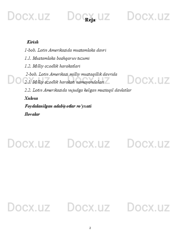 Reja
   Kirish 
1-bob. Lotin Amerikasida mustamlaka davri
1.1. Mustamlaka boshqaruv tuzumi
1.2. Milliy ozodlik harakatlari
 2-bob. Lotin Amerikasi milliy mustaqillik davrida
2.1. Milliy ozodlik harakati namoyondalari
2.2. Lotin Amerikasida vujudga kelgan mustaqil davlatlar
Xulosa
Foydalanilgan adabiyotlar ro’yxati 
Ilovalar 
2 