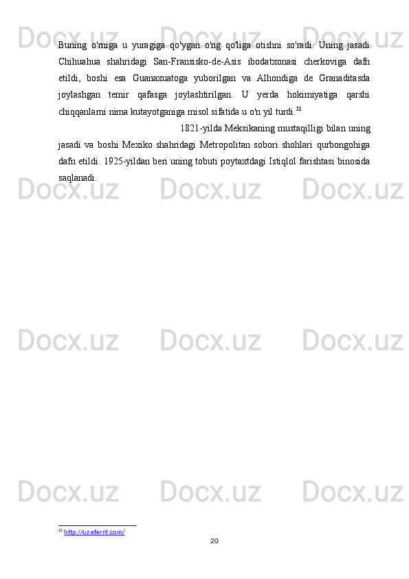 Buning   o'rniga   u   yuragiga   qo'ygan   o'ng   qo'liga   otishni   so'radi.   Uning   jasadi
Chihuahua   shahridagi   San-Fransisko-de-Asis   ibodatxonasi   cherkoviga   dafn
etildi,   boshi   esa   Guanaxuatoga   yuborilgan   va   Alhondiga   de   Granaditasda
joylashgan   temir   qafasga   joylashtirilgan.   U   yerda   hokimiyatiga   qarshi
chiqqanlarni nima kutayotganiga misol sifatida u o'n yil turdi. 21
1821-yilda Meksikaning mustaqilligi bilan uning
jasadi   va   boshi   Mexiko   shahridagi   Metropolitan   sobori   shohlari   qurbongohiga
dafn etildi. 1925-yildan beri uning tobuti poytaxtdagi Istiqlol farishtasi binosida
saqlanadi.
21
  http://uz.eferrit.com/  
20 