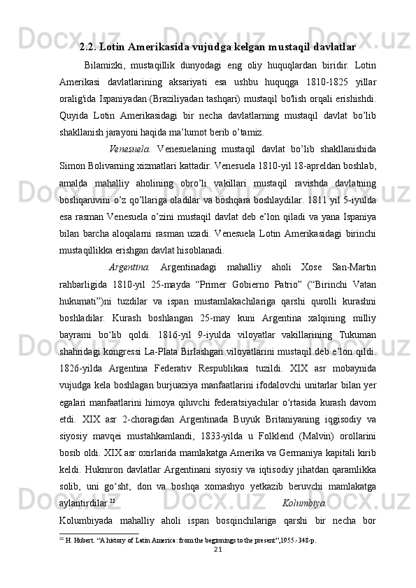 2.2. Lotin Amerikasida vujudga kelgan mustaqil davlatlar
Bilamizki,   mustaqillik   dunyodagi   eng   oliy   huquqlardan   biridir.   Lotin
Amerikasi   davlatlarining   aksariyati   esa   ushbu   huquqga   1810-1825   yillar
oralig'ida Ispaniyadan (Braziliyadan tashqari) mustaqil bo'lish orqali erishishdi.
Quyida   Lotin   Amerikasidagi   bir   necha   davlatlarning   mustaqil   davlat   bo’lib
shakllanish jarayoni haqida ma’lumot berib o’tamiz.
Venesuela.   Venesuelaning   mustaqil   davlat   bo’lib   shakllanishida
Simon Bolivarning xizmatlari kattadir. Venesuela 1810-yil 18-apreldan boshlab,
amalda   mahalliy   aholining   obro’li   vakillari   mustaqil   ravishda   davlatning
boshqaruvini o’z qo’llariga oladilar va boshqara boshlaydilar. 1811 yil 5-iyulda
esa  rasman  Venesuela  o’zini  mustaqil  davlat  deb e’lon qiladi  va yana Ispaniya
bilan   barcha   aloqalarni   rasman   uzadi.   Venesuela   Lotin   Amerikasidagi   birinchi
mustaqillikka erishgan davlat hisoblanadi.
Argentina.   Argentinadagi   mahalliy   aholi   Xose   San-Martin
rahbarligida   1810-yil   25-mayda   “Primer   Gobierno   Patrio”   (“Birinchi   Vatan
hukumati”)ni   tuzdilar   va   ispan   mustamlakachilariga   qarshi   qurolli   kurashni
boshladilar.   Kurash   boshlangan   25-may   kuni   Argentina   xalqining   milliy
bayrami   bo lib   qoldi.   1816-yil   9-iyulda   viloyatlar   vakillarining   Tukumanʻ
shahridagi  kongressi  La-Plata Birlashgan viloyatlarini  mustaqil  deb e’lon qildi.
1826-yilda   Argentina   Federativ   Respublikasi   tuzildi.   XIX   asr   mobaynida
vujudga kela boshlagan burjuaziya manfaatlarini ifodalovchi unitarlar bilan yer
egalari   manfaatlarini  himoya  qiluvchi  federatsiyachilar   o rtasida   kurash  davom	
ʻ
etdi.   XIX   asr   2-choragidan   Argentinada   Buyuk   Britaniyaning   iqgisodiy   va
siyosiy   mavqei   mustahkamlandi,   1833-yilda   u   Folklend   (Malvin)   orollarini
bosib oldi. XIX asr oxirlarida mamlakatga Amerika va Germaniya kapitali kirib
keldi.   Hukmron   davlatlar   Argentinani   siyosiy   va   iqtisodiy   jihatdan   qaramlikka
solib,   uni   go sht,   don   va   boshqa   xomashyo   yetkazib   beruvchi   mamlakatga	
ʻ
aylantirdilar. 22
  Kolumbiya.
Kolumbiyada   mahalliy   aholi   ispan   bosqinchilariga   qarshi   bir   necha   bor
22
  H. Hubert. “A history of Latin America: from the beginnings to the present”,1955.-348-p.
21 