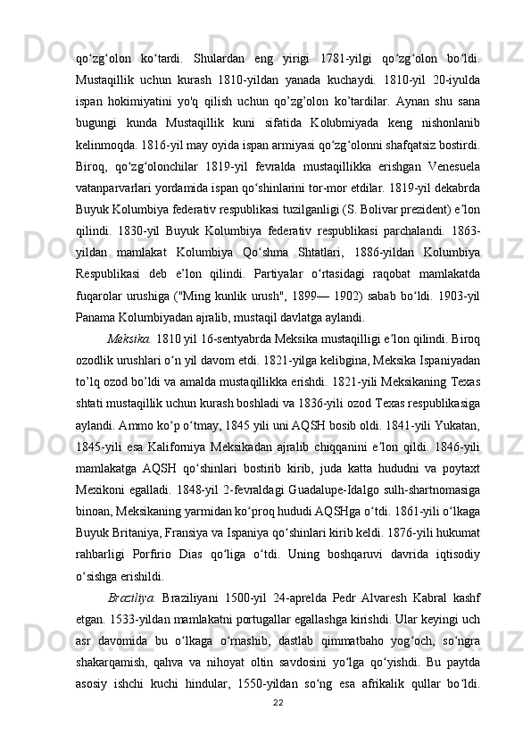 qo zg olon   ko tardi.   Shulardan   eng   yirigi   1781-yilgi   qo zg olon   bo ldi.ʻ ʻ ʻ ʻ ʻ ʻ
Mustaqillik   uchun   kurash   1810-yildan   yanada   kuchaydi.   1810-yil   20-iyulda
ispan   hokimiyatini   yo'q   qilish   uchun   qo’zg’olon   ko’tardilar.   Aynan   shu   sana
bugungi   kunda   Mustaqillik   kuni   sifatida   Kolubmiyada   keng   nishonlanib
kelinmoqda. 1816-yil may oyida ispan armiyasi qo zg olonni shafqatsiz bostirdi.	
ʻ ʻ
Biroq,   qo zg olonchilar   1819-yil   fevralda   mustaqillikka   erishgan   Venesuela	
ʻ ʻ
vatanparvarlari yordamida ispan qo shinlarini tor-mor etdilar. 1819-yil dekabrda	
ʻ
Buyuk Kolumbiya federativ respublikasi tuzilganligi (S. Bolivar prezident) e lon	
ʼ
qilindi.   1830-yil   Buyuk   Kolumbiya   federativ   respublikasi   parchalandi.   1863-
yildan   mamlakat   Kolumbiya   Qo shma   Shtatlari,   1886-yildan   Kolumbiya	
ʻ
Respublikasi   deb   e’lon   qilindi.   Partiyalar   o rtasidagi   raqobat   mamlakatda	
ʻ
fuqarolar   urushiga   ("Ming   kunlik   urush",   1899—   1902)   sabab   bo ldi.   1903-yil	
ʻ
Panama Kolumbiyadan ajralib, mustaqil davlatga aylandi.
Meksika.  1810 yil 16-sentyabrda Meksika mustaqilligi e lon qilindi. Biroq	
ʼ
ozodlik urushlari o n yil davom etdi. 1821-yilga kelibgina, Meksika Ispaniyadan	
ʻ
to’lq ozod bo’ldi va amalda mustaqillikka erishdi. 1821-yili Meksikaning Texas
shtati mustaqillik uchun kurash boshladi va 1836-yili ozod Texas respublikasiga
aylandi. Ammo ko p o tmay, 1845 yili uni AQSH bosib oldi. 1841-yili Yukatan,
ʻ ʻ
1845-yili   esa   Kaliforniya   Meksikadan   ajralib   chiqqanini   e lon   qildi.   1846-yili	
ʼ
mamlakatga   AQSH   qo shinlari   bostirib   kirib,   juda   katta   hududni   va   poytaxt	
ʻ
Mexikoni   egalladi.   1848-yil   2-fevraldagi   Guadalupe-Idalgo   sulh-shartnomasiga
binoan, Meksikaning yarmidan ko proq hududi AQSHga o tdi. 1861-yili o lkaga	
ʻ ʻ ʻ
Buyuk Britaniya, Fransiya va Ispaniya qo shinlari kirib keldi. 1876-yili hukumat	
ʻ
rahbarligi   Porfirio   Dias   qo liga   o tdi.   Uning   boshqaruvi   davrida   iqtisodiy	
ʻ ʻ
o sishga erishildi. 	
ʻ
Braziliya.   Braziliyani   1500-yil   24-aprelda   Pedr   Alvaresh   Kabral   kashf
etgan. 1533-yildan mamlakatni portugallar egallashga kirishdi. Ular keyingi uch
asr   davomida   bu   o lkaga   o rnashib,   dastlab   qimmatbaho   yog och,   so ngra	
ʻ ʻ ʻ ʻ
shakarqamish,   qahva   va   nihoyat   oltin   savdosini   yo lga   qo yishdi.   Bu   paytda	
ʻ ʻ
asosiy   ishchi   kuchi   hindular,   1550-yildan   so ng   esa   afrikalik   qullar   bo ldi.	
ʻ ʻ
22