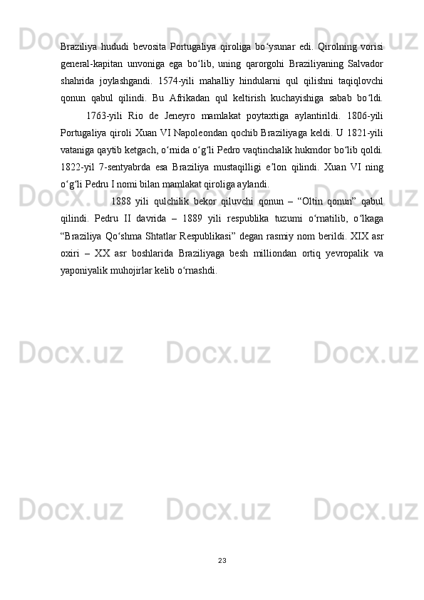 Braziliya   hududi   bevosita   Portugaliya   qiroliga   bo ysunar   edi.   Qirolning   vorisiʻ
general-kapitan   unvoniga   ega   bo lib,   uning   qarorgohi   Braziliyaning   Salvador	
ʻ
shahrida   joylashgandi.   1574-yili   mahalliy   hindularni   qul   qilishni   taqiqlovchi
qonun   qabul   qilindi.   Bu   Afrikadan   qul   keltirish   kuchayishiga   sabab   bo ldi.	
ʻ
1763-yili   Rio   de   Jeneyro   mamlakat   poytaxtiga   aylantirildi.   1806-yili
Portugaliya qiroli Xuan VI Napoleondan qochib Braziliyaga keldi. U 1821-yili
vataniga qaytib ketgach, o rnida o g li Pedro vaqtinchalik hukmdor bo lib qoldi.	
ʻ ʻ ʻ ʻ
1822-yil   7-sentyabrda   esa   Braziliya   mustaqilligi   e lon   qilindi.   Xuan   VI   ning	
ʼ
o g li Pedru I nomi bilan mamlakat qiroliga aylandi. 	
ʻ ʻ
1888   yili   qulchilik   bekor   qiluvchi   qonun   –   “Oltin   qonun”   qabul
qilindi.   Pedru   II   davrida   –   1889   yili   respublika   tuzumi   o rnatilib,   o lkaga	
ʻ ʻ
“Braziliya  Qo shma  Shtatlar   Respublikasi”   degan  rasmiy  nom   berildi.  XIX  asr	
ʻ
oxiri   –   XX   asr   boshlarida   Braziliyaga   besh   milliondan   ortiq   yevropalik   va
yaponiyalik muhojirlar kelib o rnashdi.	
ʻ
23 