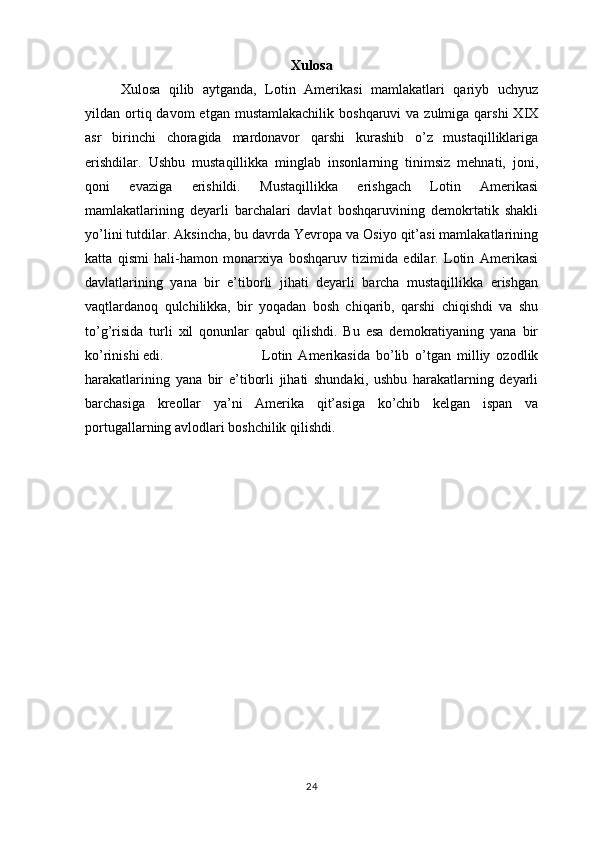 Xulosa
Xulosa   qilib   aytganda,   Lotin   Amerikasi   mamlakatlari   qariyb   uchyuz
yildan ortiq davom   etgan  mustamlakachilik   boshqaruvi  va  zulmiga  qarshi  XIX
asr   birinchi   choragida   mardonavor   qarshi   kurashib   o’z   mustaqilliklariga
erishdilar.   Ushbu   mustaqillikka   minglab   insonlarning   tinimsiz   mehnati,   joni,
qoni   evaziga   erishildi.   Mustaqillikka   erishgach   Lotin   Amerikasi
mamlakatlarining   deyarli   barchalari   davlat   boshqaruvining   demokrtatik   shakli
yo’lini tutdilar. Aksincha, bu davrda Yevropa va Osiyo qit’asi mamlakatlarining
katta   qismi   hali-hamon   monarxiya   boshqaruv   tizimida   edilar.   Lotin   Amerikasi
davlatlarining   yana   bir   e’tiborli   jihati   deyarli   barcha   mustaqillikka   erishgan
vaqtlardanoq   qulchilikka,   bir   yoqadan   bosh   chiqarib,   qarshi   chiqishdi   va   shu
to’g’risida   turli   xil   qonunlar   qabul   qilishdi.   Bu   esa   demokratiyaning   yana   bir
ko’rinishi edi.  Lotin   Amerikasida   bo’lib   o’tgan   milliy   ozodlik
harakatlarining   yana   bir   e’tiborli   jihati   shundaki,   ushbu   harakatlarning   deyarli
barchasiga   kreollar   ya’ni   Amerika   qit’asiga   ko’chib   kelgan   ispan   va
portugallarning avlodlari boshchilik qilishdi.
24 