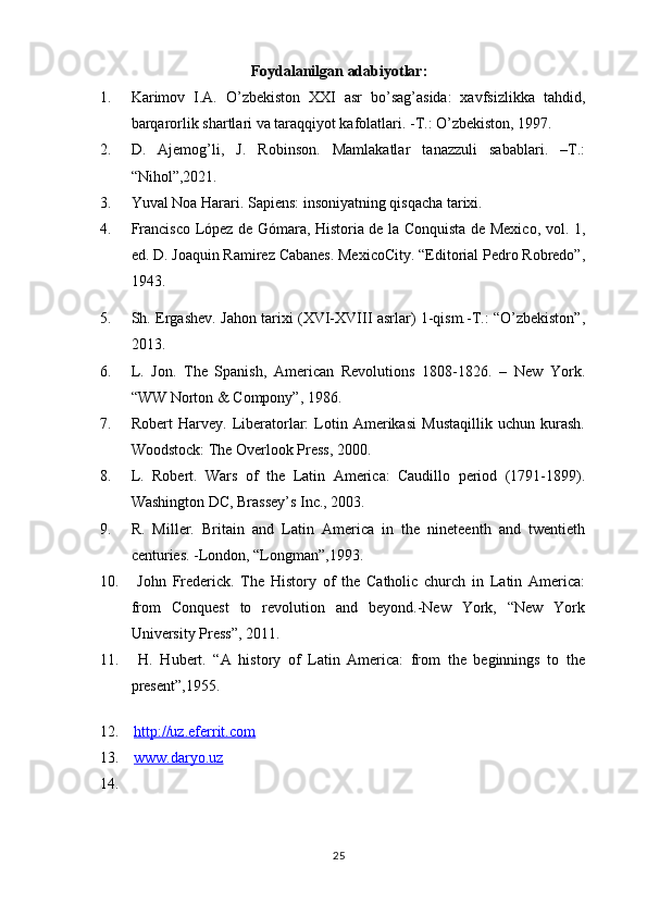 Foydalanilgan adabiyotlar:
1. Karimov   I.A.   O’zbekiston   XXI   asr   bo’sag’asida:   xavfsizlikka   tahdid,
barqarorlik shartlari va taraqqiyot kafolatlari. -T.: O’zbekiston, 1997.
2. D.   Ajemog’li,   J.   Robinson.   Mamlakatlar   tanazzuli   sabablari.   –T.:
“Nihol”,2021.
3. Yuval Noa Harari. Sapiens: insoniyatning qisqacha tarixi. 
4. Francisco López de Gómara, Historia de la Conquista de Mexico, vol. 1,
ed. D. Joaquin Ramirez Cabanes. MexicoCity. “Editorial Pedro Robredo”,
1943.
5. Sh. Ergashev. Jahon tarixi (XVI-XVIII asrlar) 1-qism.-T.: “O’zbekiston”,
2013.
6. L.   Jon.   The   Spanish,   American   Revolutions   1808-1826.   –   New   York.
“WW Norton & Compony”, 1986.
7. Robert   Harvey.   Liberatorlar:   Lotin   Amerikasi   Mustaqillik   uchun   kurash.
Woodstock: The Overlook Press, 2000.
8. L.   Robert.   Wars   of   the   Latin   America:   Caudillo   period   (1791-1899).
Washington DC, Brassey’s Inc., 2003.
9. R.   Miller.   Britain   and   Latin   America   in   the   nineteenth   and   twentieth
centuries. -London, “Longman”,1993. 
10.   John   Frederick.   The   History   of   the   Catholic   church   in   Latin   America:
from   Conquest   to   revolution   and   beyond.-New   York,   “New   York
University Press”, 2011. 
11.   H.   Hubert.   “A   history   of   Latin   America:   from   the   beginnings   to   the
present”,1955.
12.   http://uz.eferrit.com  
13.   www.daryo.uz
14.
25 