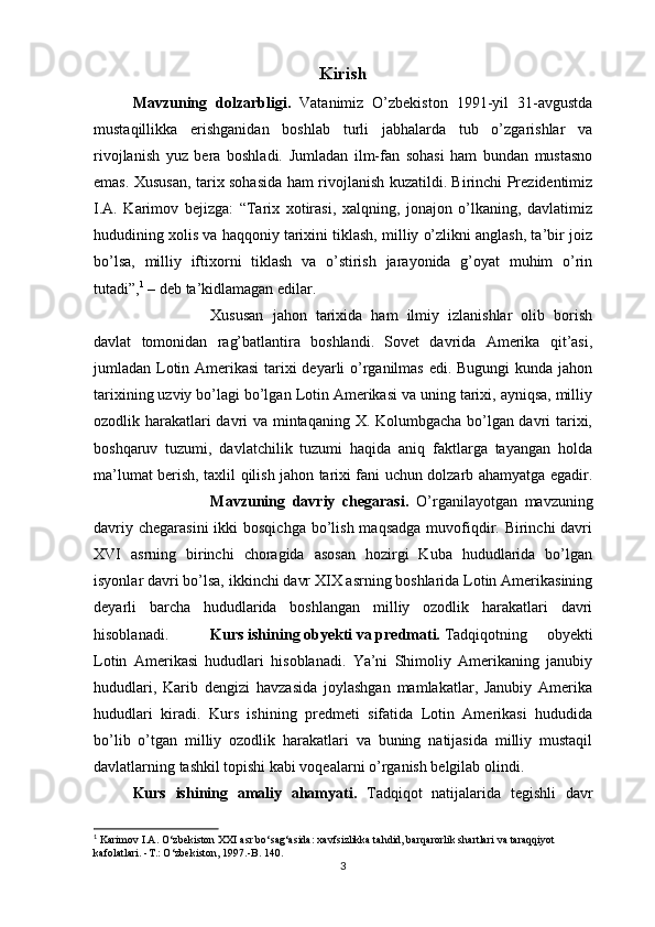 Kirish
Mavzuning   dolzarbligi.   Vatanimiz   O’zbekiston   1991-yil   31-avgustda
mustaqillikka   erishganidan   boshlab   turli   jabhalarda   tub   o’zgarishlar   va
rivojlanish   yuz   bera   boshladi.   Jumladan   ilm-fan   sohasi   ham   bundan   mustasno
emas. Xususan, tarix sohasida ham rivojlanish kuzatildi. Birinchi Prezidentimiz
I.A.   Karimov   bejizga:   “Tarix   xotirasi,   xalqning,   jonajon   o’lkaning,   davlatimiz
hududining xolis va haqqoniy tarixini tiklash, milliy o’zlikni anglash, ta’bir joiz
bo’lsa,   milliy   iftixorni   tiklash   va   o’stirish   jarayonida   g’oyat   muhim   o’rin
tutadi”, 1
 – deb ta’kidlamagan edilar.
Xususan   jahon   tarixida   ham   ilmiy   izlanishlar   olib   borish
davlat   tomonidan   rag’batlantira   boshlandi.   Sovet   davrida   Amerika   qit’asi,
jumladan Lotin Amerikasi  tarixi deyarli o’rganilmas edi. Bugungi kunda jahon
tarixining uzviy bo’lagi bo’lgan Lotin Amerikasi va uning tarixi, ayniqsa, milliy
ozodlik harakatlari davri va mintaqaning X. Kolumbgacha bo’lgan davri tarixi,
boshqaruv   tuzumi,   davlatchilik   tuzumi   haqida   aniq   faktlarga   tayangan   holda
ma’lumat berish, taxlil qilish jahon tarixi fani uchun dolzarb ahamyatga egadir.
Mavzuning   davriy   chegarasi.   O’rganilayotgan   mavzuning
davriy chegarasini  ikki  bosqichga  bo’lish  maqsadga muvofiqdir. Birinchi  davri
XVI   asrning   birinchi   choragida   asosan   hozirgi   Kuba   hududlarida   bo’lgan
isyonlar davri bo’lsa, ikkinchi davr XIX asrning boshlarida Lotin Amerikasining
deyarli   barcha   hududlarida   boshlangan   milliy   ozodlik   harakatlari   davri
hisoblanadi. Kurs ishining obyekti va predmati. Tadqiqotning   obyekti
Lotin   Amerikasi   hududlari   hisoblanadi.   Ya’ni   Shimoliy   Amerikaning   janubiy
hududlari,   Karib   dengizi   havzasida   joylashgan   mamlakatlar,   Janubiy   Amerika
hududlari   kiradi.   Kurs   ishining   predmeti   sifatida   Lotin   Amerikasi   hududida
bo’lib   o’tgan   milliy   ozodlik   harakatlari   va   buning   natijasida   milliy   mustaqil
davlatlarning tashkil topishi kabi voqealarni o’rganish belgilab olindi.
Kurs   ishining   amaliy   ahamyati.   Tadqiqot   natijalarida   tegishli   davr
1
 Karimov I.A. O‘zbekiston XXI asr bo‘sag‘asida: xavfsizlikka tahdid, barqarorlik shartlari va taraqqiyot 
kafolatlari. -T.: O‘zbekiston, 1997.-B. 140.
3 