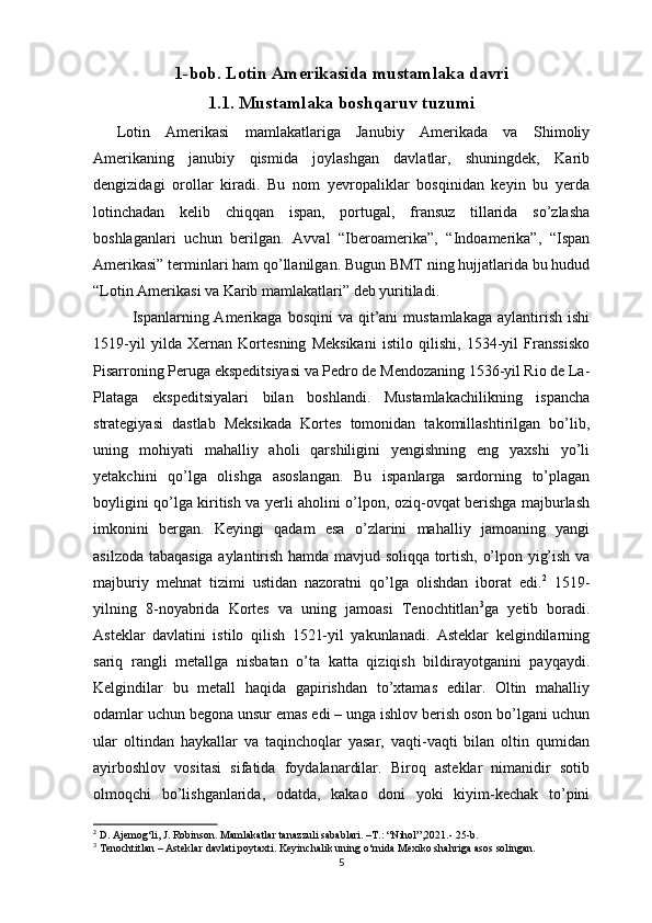 1-bob. Lotin Amerikasida mustamlaka davri 
1.1. Mustamlaka boshqaruv tuzumi
Lotin   Amerikasi   mamlakatlariga   Janubiy   Amerikada   va   Shimoliy
Amerikaning   janubiy   qismida   joylashgan   davlatlar,   shuningdek,   Karib
dengizidagi   orollar   kiradi.   Bu   nom   yevropaliklar   bosqinidan   keyin   bu   yerda
lotinchadan   kelib   chiqqan   ispan,   portugal,   fransuz   tillarida   so’zlasha
boshlaganlari   uchun   berilgan.   Avval   “Iberoamerika”,   “Indoamerika”,   “Ispan
Amerikasi” terminlari ham qo’llanilgan. Bugun BMT ning hujjatlarida bu hudud
“Lotin Amerikasi va Karib mamlakatlari” deb yuritiladi.
Ispanlarning Amerikaga  bosqini  va  qit’ani  mustamlakaga  aylantirish  ishi
1519-yil   yilda   Xernan   Kortesning   Meksikani   istilo   qilishi,   1534-yil   Franssisko
Pisarroning Peruga ekspeditsiyasi va Pedro de Mendozaning 1536-yil Rio de La-
Plataga   ekspeditsiyalari   bilan   boshlandi.   Mustamlakachilikning   ispancha
strategiyasi   dastlab   Meksikada   Kortes   tomonidan   takomillashtirilgan   bo’lib,
uning   mohiyati   mahalliy   aholi   qarshiligini   yengishning   eng   yaxshi   yo’li
yetakchini   qo’lga   olishga   asoslangan.   Bu   ispanlarga   sardorning   to’plagan
boyligini qo’lga kiritish va yerli aholini o’lpon, oziq-ovqat berishga majburlash
imkonini   bergan.   Keyingi   qadam   esa   o’zlarini   mahalliy   jamoaning   yangi
asilzoda tabaqasiga aylantirish hamda mavjud soliqqa tortish, o’lpon yig’ish va
majburiy   mehnat   tizimi   ustidan   nazoratni   qo’lga   olishdan   iborat   edi. 2
  1519-
yilning   8-noyabrida   Kortes   va   uning   jamoasi   Tenochtitlan 3
ga   yetib   boradi.
Asteklar   davlatini   istilo   qilish   1521-yil   yakunlanadi.   Asteklar   kelgindilarning
sariq   rangli   metallga   nisbatan   o’ta   katta   qiziqish   bildirayotganini   payqaydi.
Kelgindilar   bu   metall   haqida   gapirishdan   to’xtamas   edilar.   Oltin   mahalliy
odamlar uchun begona unsur emas edi – unga ishlov berish oson bo’lgani uchun
ular   oltindan   haykallar   va   taqinchoqlar   yasar,   vaqti-vaqti   bilan   oltin   qumidan
ayirboshlov   vositasi   sifatida   foydalanardilar.   Biroq   asteklar   nimanidir   sotib
olmoqchi   bo’lishganlarida,   odatda,   kakao   doni   yoki   kiyim-kechak   to’pini
2
  D. Ajemog‘li, J. Robinson. Mamlakatlar tanazzuli sabablari. –T.: “Nihol”,2021.- 25-b.
3
 Tenochtitlan –  Asteklar davlati poytaxti. Keyinchalik uning o‘rnida Mexiko shahriga asos solingan. 
5 