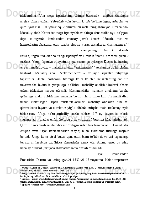 ishlatardilar.   Ular   nega   ispanlarning   oltinga   bunchalik   ishqiboz   ekanligini
anglay   olmas   edilar.   Yeb-ichib   yoki   kiyim   to’qib   bo’lmaydigan,   asboblar   va
qurol  yasashga  juda yumshoqlik qiluvchi  bu metallning ahamiyati  nimada edi?
Mahalliy   aholi   Kortesdan   nega   ispaniyaliklar   oltinga   shunchalik   ruju   qo’ygan,
deya   so’raganda,   konkistador   shunday   javob   beradi:   “Sababi   men   va
hamrohlarim   faqatgina   oltin   tuzata   oluvchi   yurak   xastaligiga   chalinganmiz.” 4
Ispaniyaning   Lotin   Amerikasida
istilo qilingan hududlarida Yangi Ispaniya 5
 va Granada 6
 nomli 2 ta vitse-qirollik
tuziladi. Yangi Ispaniya viloyatining gubernatoriga aylangan Kortes hududning
eng qimmatli boyligi – mahalliy aholini “enkomienda” 7
 yordamida bo’lib olishni
boshladi.   Mahalliy   aholi   “enkomendero”   –   xo’jayin   ispanlar   ixtiyoriga
topshirildi.   Ushbu   boshqaruv   tizimiga   ko’ra   ko’chib   kelganlarning   har   biri
mustamlaka   hududida   yerga   ega   bo’lishdi,   mahalliy   aholi(hindu)larni   o’zlari
uchun   ishlashga   majbur   qilishdi.   Mustamlachilar   mahalliy   aholining   barcha
qatlamiga   xuddi   quldek   munosabatda   bo’lib,   ularni   tun-u   kun   o’z   manfaatlari
uchun   ishlatishgan.   Ispan   mustamlakachilari   mahalliy   aholidan   turli   xil
qimmatbaho   buyum   va   oltinlarini   yig’ib   olishda   ortiqcha   kuch   sarflamay   hiyla
ishlatishadi.   Unga   ko’ra   mahalliy   qabila   rahbari   6-7   oy   davomida   hibsda
saqlanar edi. Ispanlar undan ko’proq oltin va zumrad berishni talab qilishar edi.
Qirol   Bogota   boshiga   shunday   ish   tushganlardan   biri   hisoblanadi.   U  ozodlikka
chiqish   evazi   ispan   konkistadorlari   tazyiqi   bilan   shartnoma   tuzishga   majbur
bo’ladi.   Unga   ko’ra   qirol   butun   uyni   oltin   bilan   to’ldirish   va   uni   ispanlarga
topshirish   hisobiga   ozodlikka   chiqarilishi   kerak   edi.   Ammo   qirol   bu   ishni
uddalay olmaydi, natijada shavqatsizlarcha qiynab o’ldiriladi.
Ispan   konkistadori
Franssisko   Pisarro   va   uning   guruhi   1532-yil   15-noyabrda   Inklar   imperatori
4
 Francisco López de Gómara, Historia de la Conquista de Mexico, vol. 1, ed. D. Joaquin Ramirez Cabanes. –
MexicoCity, “Editorial Pedro Robredo”, 1943.-106-p.
5
 Yangi Ispaniya – 1521-1821 yillarda hukm surgan Ispaniya Qirolligining Lotin Amerikasidagi mustamlakasi 
bo‘lib, hozirgi Meksika va Peru hududlarini o‘z ichiga olgan.
6
 Granada – asosiy o‘zagi Kolumbiya hisoblangan Janubiy Amerikadagi ispan mustamlakasi bo‘lib, 1538-1819 
yillarda hukm surgan. Turli vaqtlarda hozirgi  Venesuela, Panama, Ekvador hududlarini o‘z ichiga olgan.
7
  Ispancha  “encomienda” – topshirish, taqdim qilish
6 