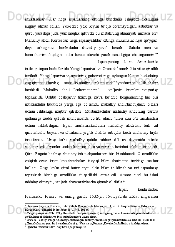ishlatardilar.   Ular   nega   ispanlarning   oltinga   bunchalik   ishqiboz   ekanligini
anglay   olmas   edilar.   Yeb-ichib   yoki   kiyim   to’qib   bo’lmaydigan,   asboblar   va
qurol  yasashga  juda yumshoqlik qiluvchi  bu metallning ahamiyati  nimada edi?
Mahalliy   aholi   Kortesdan   nega   ispaniyaliklar   oltinga   shunchalik   ruju   qo’ygan,
deya   so’raganda,   konkistador   shunday   javob   beradi:   “Sababi   men   va
hamrohlarim   faqatgina   oltin   tuzata   oluvchi   yurak   xastaligiga   chalinganmiz.” 4
Ispaniyaning   Lotin   Amerikasida
istilo qilingan hududlarida Yangi Ispaniya 5
 va Granada 6
 nomli 2 ta vitse-qirollik
tuziladi. Yangi Ispaniya viloyatining gubernatoriga aylangan Kortes hududning
eng qimmatli boyligi – mahalliy aholini “enkomienda” 7
 yordamida bo’lib olishni
boshladi.   Mahalliy   aholi   “enkomendero”   –   xo’jayin   ispanlar   ixtiyoriga
topshirildi.   Ushbu   boshqaruv   tizimiga   ko’ra   ko’chib   kelganlarning   har   biri
mustamlaka   hududida   yerga   ega   bo’lishdi,   mahalliy   aholi(hindu)larni   o’zlari
uchun   ishlashga   majbur   qilishdi.   Mustamlachilar   mahalliy   aholining   barcha
qatlamiga   xuddi   quldek   munosabatda   bo’lib,   ularni   tun-u   kun   o’z   manfaatlari
uchun   ishlatishgan.   Ispan   mustamlakachilari   mahalliy   aholidan   turli   xil
qimmatbaho   buyum   va   oltinlarini   yig’ib   olishda   ortiqcha   kuch   sarflamay   hiyla
ishlatishadi.   Unga   ko’ra   mahalliy   qabila   rahbari   6-7   oy   davomida   hibsda
saqlanar edi. Ispanlar undan ko’proq oltin va zumrad berishni talab qilishar edi.
Qirol   Bogota   boshiga   shunday   ish   tushganlardan   biri   hisoblanadi.   U  ozodlikka
chiqish   evazi   ispan   konkistadorlari   tazyiqi   bilan   shartnoma   tuzishga   majbur
bo’ladi.   Unga   ko’ra   qirol   butun   uyni   oltin   bilan   to’ldirish   va   uni   ispanlarga
topshirish   hisobiga   ozodlikka   chiqarilishi   kerak   edi.   Ammo   qirol   bu   ishni
uddalay olmaydi, natijada shavqatsizlarcha qiynab o’ldiriladi.
Ispan   konkistadori
Franssisko   Pisarro   va   uning   guruhi   1532-yil   15-noyabrda   Inklar   imperatori
4
 Francisco López de Gómara, Historia de la Conquista de Mexico, vol. 1, ed. D. Joaquin Ramirez Cabanes. –
MexicoCity, “Editorial Pedro Robredo”, 1943.-106-p.
5
 Yangi Ispaniya – 1521-1821 yillarda hukm surgan Ispaniya Qirolligining Lotin Amerikasidagi mustamlakasi 
bo‘lib, hozirgi Meksika va Peru hududlarini o‘z ichiga olgan.
6
 Granada – asosiy o‘zagi Kolumbiya hisoblangan Janubiy Amerikadagi ispan mustamlakasi bo‘lib, 1538-1819 
yillarda hukm surgan. Turli vaqtlarda hozirgi  Venesuela, Panama, Ekvador hududlarini o‘z ichiga olgan.
7
  Ispancha  “encomienda” – topshirish, taqdim qilish
6