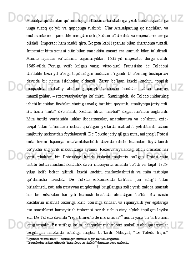 Ataualpa qo’shinlari qo’nim topgan Kaxamarka shahriga yetib bordi. Ispanlarga
unga   tuzoq   qo’ydi   va   qopqonga   tushirdi.   Ular   Ataualpaning   qo’riqchilari   va
mulozimlarini – jami ikki mingdan ortiq kishini o’ldirishdi va imperatorni asirga
olishdi. Imperaor ham xuddi qirol Bogota kabi ispanlar bilan shartnoma tuzadi.
Imperator bitta xonani oltin bilan yan ikkita xonani esa kumush bilan to’ldiradi.
Ammo   ispanlar   va’dalarini   bajarmaydilar.   1533-yil   imperator   dorga   osildi.
1569-yilda   Peruga   yetib   kelgan   yangi   vitse-qirol   Franssisko   de   Toledoni
dastlabki   besh  yil  o’ziga  topshirilgan  hududni   o’rgandi. U  o’zining  boshqaruvi
davrida   bir   necha   islohotlar   o’tkazdi.   Zarur   bo’lgan   ishchi   kuchini   toppish
maqsadida   mahalliy   aholining   qariyb   barchasini   hindular   uchun   turarjoy
manzilgohlari  – rezervatsiyalar 8
ga ko’chirdi. Shuningdek, de Toledo inklarning
ishchi kuchidan foydalanishning avvalgi tartibini qaytarib, amaliyotga joriy etdi.
Bu   tizim   “mita”   deb   atalib,   kechua   tilida   “navbat”   degan   ma’noni   anglatadi.
Mita   tartibi   yordamida   inklar   ibodatxonalar,   aristokratiya   va   qo’shinni   oziq-
ovqat   bilan   ta’minlash   uchun   ajratilgan   yerlarda   mahsulot   yetishtirish   uchun
majburiy mehnatdan foydalanardi. De Toledo joriy qilgan mita, aniqrog’i Potosi
mita   tizimi   Ispaniya   mustamlakachilik   davrida   ishchi   kuchidan   foydalanish
bo’yicha eng yirik mexanizmga aylandi. Rezervatsiyalardagi  aholi orasidan har
yetti   erkakdan   biri   Potosidagi   konda   ishlashi   majburiy   bo’lgan.   Potosi   mita
tartibi   butun   mustamlakachilik   davri   mobaynida   amalda   bo’ldi   va   faqat   1825-
yilga   kelib   bekor   qilindi.   Ishchi   kuchini   markazlashtirish   va   mita   tartibiga
qo’shimcha   ravishda   De   Toledo   enkomienda   tartibini   jon   solig’I   bilan
birlashtirdi, natijada muayyan miqdordagi belgilangan soliq yerli xalqqa mansub
har   bir   erkakdan   har   yili   kumush   hisobida   olinadigan   bo’ldi.   Bu   ishchi
kuchlarini   mehnat   bozoriga   kirib   borishga   undash   va   ispaniyalik   yer   egalariga
esa   maoshlarni   kamaytirish   imkonini   berish   uchun   atay   o’ylab   topilgan   loyiha
edi. De Toledo davrida “repartimiento de mersansias” 9
 nomli yana bir tartib ham
keng tarqaldi. Bu tartibga ko’ra, dehqonlar mahsulotni mahalliy aholiga ispanlar
belgilagan   narxlarda   sotishga   majbur   bo’lardi.   Nihoyat,   “de   Toledo   trajin”
8
  Ispancha “reducciones” – cheklangan hududlar degan ma’noni anglatadi.
9
  Ispanchadan tarjima qilganda “mahsulotni taqsimlash” degan ma’noni anglatadi.
7 