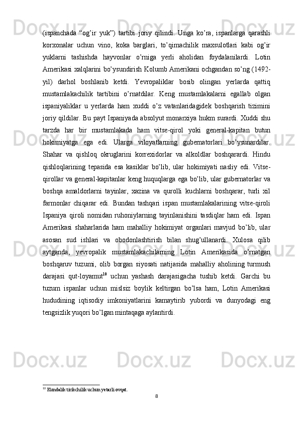 (ispanchada   “og’ir   yuk”)   tartibi   joriy   qilindi.   Unga   ko’ra,   ispanlarga   qarashli
korxonalar   uchun   vino,   koka   barglari,   to’qimachilik   maxsulotlari   kabi   og’ir
yuklarni   tashishda   hayvonlar   o’rniga   yerli   aholidan   foydalanilardi.   Lotin
Amerikasi xalqlarini bo’ysundirish Kolumb Amerikani ochgandan so’ng (1492-
yil)   darhol   boshlanib   ketdi.   Yevropaliklar   bosib   olingan   yerlarda   qattiq
mustamlakachilik   tartibini   o’rnatdilar.   Keng   mustamlakalarni   egallab   olgan
ispaniyaliklar   u   yerlarda   ham   xuddi   o’z   vatanlaridagidek   boshqarish   tizimini
joriy qildilar. Bu payt Ispaniyada absolyut monarxiya hukm surardi. Xuddi shu
tarzda   har   bir   mustamlakada   ham   vitse-qirol   yoki   general-kapitan   butun
hokimiyatga   ega   edi.   Ularga   viloyatlarning   gubernatorlari   bo’ysunardilar.
Shahar   va   qishloq   okruglarini   korrexidorlar   va   alkoldlar   boshqarardi.   Hindu
qishloqlarining   tepasida   esa   kasiklar   bo’lib,   ular   hokimiyati   nasliy   edi.   Vitse-
qirollar va general-kapitanlar keng huquqlarga ega bo’lib, ular gubernatorlar va
boshqa   amaldorlarni   tayinlar,   xazina   va   qurolli   kuchlarni   boshqarar,   turli   xil
farmonlar   chiqarar   edi.   Bundan   tashqari   ispan   mustamlakalarining   vitse-qiroli
Ispaniya   qiroli   nomidan   ruhoniylarning   tayinlanishini   tasdiqlar   ham   edi.   Ispan
Amerikasi   shaharlarida   ham   mahalliy   hokimiyat   organlari   mavjud   bo’lib,   ular
asosan   sud   ishlari   va   obodonlashtirish   bilan   shug’ullanardi.   Xulosa   qilib
aytganda,   yevropalik   mustamlakachilarning   Lotin   Amerikasida   o’rnatgan
boshqaruv   tuzumi,   olib   borgan   siyosati   natijasida   mahalliy   aholining   turmush
darajasi   qut-loyamut 10
  uchun   yashash   darajasigacha   tushib   ketdi.   Garchi   bu
tuzum   ispanlar   uchun   mislsiz   boylik   keltirgan   bo’lsa   ham,   Lotin   Amerikasi
hududining   iqtisodiy   imkoniyatlarini   kamaytirib   yubordi   va   dunyodagi   eng
tengsizlik yuqori bo’lgan mintaqaga aylantirdi.
10
  Kundalik tirikchilik uchun yetarli ovqat.
8 