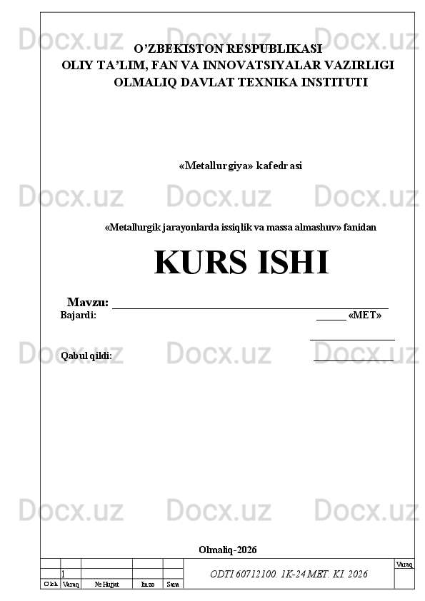 O’ lch
Va raq №  Hujjat Imzo Sana Va raq
ODTI 60712100. 1K-24 МЕТ.  KI . 2026O’ZB E KISTON R E SPUBLIKASI 
OLIY TA ’ LIM, FAN VA INNOVATSIYALAR VAZIRLIGI
OLMALIQ DAVLAT T E XNIKA INSTITUTI
«Metallurgiya» kafedrasi
«Metallurgik jarayonlarda issiqlik va massa almashuv» fanidan
KURS ISHI
Mavzu: ___________________________________________
Bajardi:  ______ « М Е Т »
_________________
Qabul qildi: __ ______________
Olmaliq-2026
1 