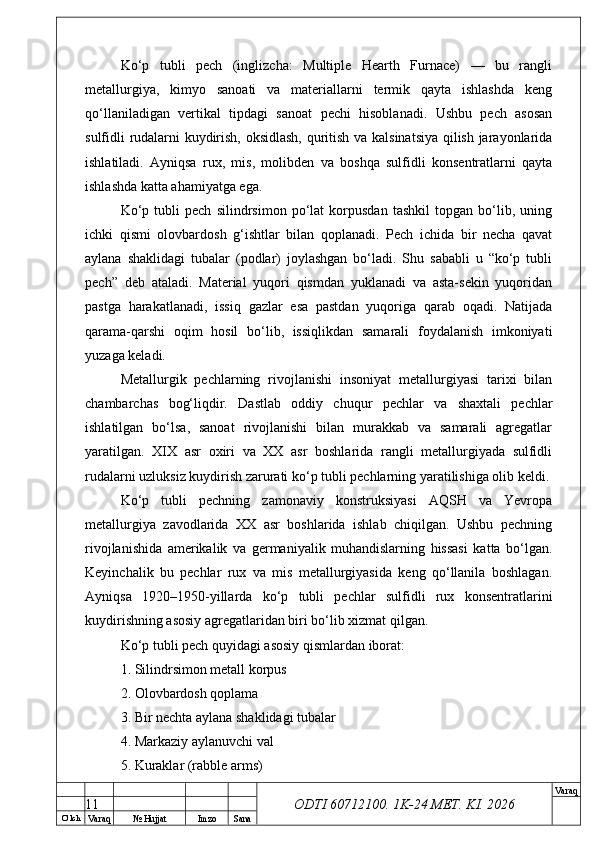 O’ lch
Va raq №  Hujjat Imzo Sana Va raq
ODTI 60712100. 1K-24 МЕТ.  KI . 2026Ko‘p   tubli   pech   (inglizcha:   Multiple   Hearth   Furnace)   —   bu   rangli
metallurgiya,   kimyo   sanoati   va   materiallarni   termik   qayta   ishlashda   keng
qo‘llaniladigan   vertikal   tipdagi   sanoat   pechi   hisoblanadi.   Ushbu   pech   asosan
sulfidli rudalarni kuydirish, oksidlash, quritish va kalsinatsiya qilish jarayonlarida
ishlatiladi.   Ayniqsa   rux,   mis,   molibden   va   boshqa   sulfidli   konsentratlarni   qayta
ishlashda katta ahamiyatga ega. 
Ko‘p   tubli   pech   silindrsimon   po‘lat   korpusdan   tashkil   topgan   bo‘lib,   uning
ichki   qismi   olovbardosh   g‘ishtlar   bilan   qoplanadi.   Pech   ichida   bir   necha   qavat
aylana   shaklidagi   tubalar   (podlar)   joylashgan   bo‘ladi.   Shu   sababli   u   “ko‘p   tubli
pech”   deb   ataladi.   Material   yuqori   qismdan   yuklanadi   va   asta-sekin   yuqoridan
pastga   harakatlanadi,   issiq   gazlar   esa   pastdan   yuqoriga   qarab   oqadi.   Natijada
qarama-qarshi   oqim   hosil   bo‘lib,   issiqlikdan   samarali   foydalanish   imkoniyati
yuzaga keladi. 
Metallurgik   pechlarning   rivojlanishi   insoniyat   metallurgiyasi   tarixi   bilan
chambarchas   bog‘liqdir.   Dastlab   oddiy   chuqur   pechlar   va   shaxtali   pechlar
ishlatilgan   bo‘lsa,   sanoat   rivojlanishi   bilan   murakkab   va   samarali   agregatlar
yaratilgan.   XIX   asr   oxiri   va   XX   asr   boshlarida   rangli   metallurgiyada   sulfidli
rudalarni uzluksiz kuydirish zarurati ko‘p tubli pechlarning yaratilishiga olib keldi.
Ko‘p   tubli   pechning   zamonaviy   konstruksiyasi   AQSH   va   Yevropa
metallurgiya   zavodlarida   XX   asr   boshlarida   ishlab   chiqilgan.   Ushbu   pechning
rivojlanishida   amerikalik   va   germaniyalik   muhandislarning   hissasi   katta   bo‘lgan.
Keyinchalik   bu   pechlar   rux   va   mis   metallurgiyasida   keng   qo‘llanila   boshlagan.
Ayniqsa   1920–1950-yillarda   ko‘p   tubli   pechlar   sulfidli   rux   konsentratlarini
kuydirishning asosiy agregatlaridan biri bo‘lib xizmat qilgan. 
Ko‘p tubli pech quyidagi asosiy qismlardan iborat:
1. Silindrsimon metall korpus
2. Olovbardosh qoplama
3. Bir nechta aylana shaklidagi tubalar
4. Markaziy aylanuvchi val
5. Kuraklar (rabble arms)
11 