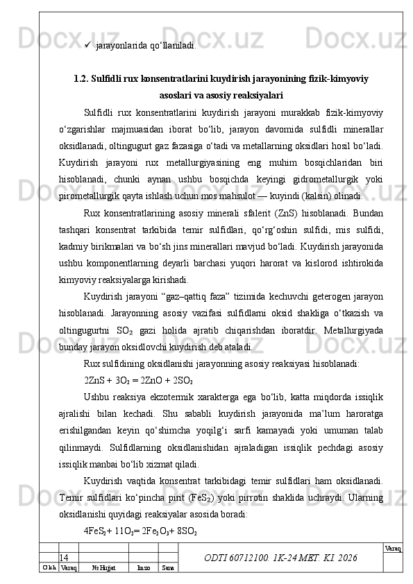 O’ lch
Va raq №  Hujjat Imzo Sana Va raq
ODTI 60712100. 1K-24 МЕТ.  KI . 2026 jarayonlarida qo‘llaniladi.
1.2. Sulfidli rux konsentratlarini kuydirish jarayonining fizik-kimyoviy
asoslari va asosiy reaksiyalari
Sulfidli   rux   konsentratlarini   kuydirish   jarayoni   murakkab   fizik-kimyoviy
o‘zgarishlar   majmuasidan   iborat   bo‘lib,   jarayon   davomida   sulfidli   minerallar
oksidlanadi, oltingugurt gaz fazasiga o‘tadi va metallarning oksidlari hosil bo‘ladi.
Kuydirish   jarayoni   rux   metallurgiyasining   eng   muhim   bosqichlaridan   biri
hisoblanadi,   chunki   aynan   ushbu   bosqichda   keyingi   gidrometallurgik   yoki
pirometallurgik qayta ishlash uchun mos mahsulot — kuyindi (kalsin) olinadi. 
Rux   konsentratlarining   asosiy   minerali   sfalerit   (ZnS)   hisoblanadi.   Bundan
tashqari   konsentrat   tarkibida   temir   sulfidlari,   qo‘rg‘oshin   sulfidi,   mis   sulfidi,
kadmiy birikmalari va bo‘sh jins minerallari mavjud bo‘ladi. Kuydirish jarayonida
ushbu   komponentlarning   deyarli   barchasi   yuqori   harorat   va   kislorod   ishtirokida
kimyoviy reaksiyalarga kirishadi.
Kuydirish   jarayoni   “gaz–qattiq   faza”   tizimida   kechuvchi   geterogen   jarayon
hisoblanadi.   Jarayonning   asosiy   vazifasi   sulfidlarni   oksid   shakliga   o‘tkazish   va
oltingugurtni   SO   gazi   holida   ajratib   chiqarishdan   iboratdir.   Metallurgiyada₂
bunday jarayon oksidlovchi kuydirish deb ataladi. 
Rux sulfidining oksidlanishi jarayonning asosiy reaksiyasi hisoblanadi:
2ZnS + 3O
2  = 2ZnO + 2SO
2
Ushbu   reaksiya   ekzotermik   xarakterga   ega   bo‘lib,   katta   miqdorda   issiqlik
ajralishi   bilan   kechadi.   Shu   sababli   kuydirish   jarayonida   ma’lum   haroratga
erishilgandan   keyin   qo‘shimcha   yoqilg‘i   sarfi   kamayadi   yoki   umuman   talab
qilinmaydi.   Sulfidlarning   oksidlanishidan   ajraladigan   issiqlik   pechdagi   asosiy
issiqlik manbai bo‘lib xizmat qiladi. 
Kuydirish   vaqtida   konsentrat   tarkibidagi   temir   sulfidlari   ham   oksidlanadi.
Temir   sulfidlari   ko‘pincha   pirit   (FeS )   yoki   pirrotin   shaklida   uchraydi.   Ularning	
₂
oksidlanishi quyidagi reaksiyalar asosida boradi:
4FeS
2 + 11O
2 = 2Fe
2 O
3 + 8SO
2
14 