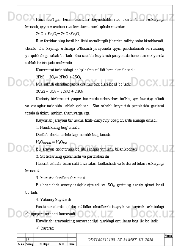 O’ lch
Va raq №  Hujjat Imzo Sana Va raq
ODTI 60712100. 1K-24 МЕТ.  KI . 2026Hosil   bo‘lgan   temir   oksidlari   keyinchalik   rux   oksidi   bilan   reaksiyaga
kirishib, qiyin eruvchan rux ferritlarini hosil qilishi mumkin:
ZnO + Fe
2 O
3 = ZnO×Fe
2 O
3
Rux ferritlarining hosil bo‘lishi metallurgik jihatdan salbiy holat hisoblanadi,
chunki   ular   keyingi   eritmaga   o‘tkazish   jarayonida   qiyin   parchalanadi   va   ruxning
yo‘qotilishiga sabab bo‘ladi. Shu sababli kuydirish jarayonida haroratni me’yorida
ushlab turish juda muhimdir. 
Konsentrat tarkibidagi qo‘rg‘oshin sulfidi ham oksidlanadi:
2PbS + 3O
2 = 2PbO + 2SO
2
Mis sulfidi oksidlanganda esa mis oksidlari hosil bo‘ladi:
2CuS + 3O
2  = 2CuO + 2SO
2
Kadmiy  birikmalari   yuqori  haroratda  uchuvchan   bo‘lib,  gaz  fazasiga   o‘tadi
va   changlar   tarkibida   ushlab   qolinadi.   Shu   sababli   kuydirish   pechlarida   gazlarni
tozalash tizimi muhim ahamiyatga ega.
Kuydirish jarayoni bir necha fizik-kimyoviy bosqichlarda amalga oshadi:
1. Namlikning bug‘lanishi
Dastlab shixta tarkibidagi namlik bug‘lanadi:
H
2 O
suyuqlik  = H
2 O
bug’
Bu jarayon endotermik bo‘lib, issiqlik yutilishi bilan kechadi.
2. Sulfidlarning qizdirilishi va parchalanishi
Harorat oshishi bilan sulfid zarralari faollashadi va kislorod bilan reaksiyaga
kirishadi.
3. Intensiv oksidlanish zonasi
Bu   bosqichda   asosiy   issiqlik   ajraladi   va   SO   gazining   asosiy   qismi   hosil₂
bo‘ladi.
4. Yakuniy kuydirish
Pastki   zonalarda   qoldiq   sulfidlar   oksidlanib   tugaydi   va   kuyindi   tarkibidagi
oltingugurt miqdori kamayadi.
Kuydirish jarayonining samaradorligi quyidagi omillarga bog‘liq bo‘ladi:
 harorat;
15 