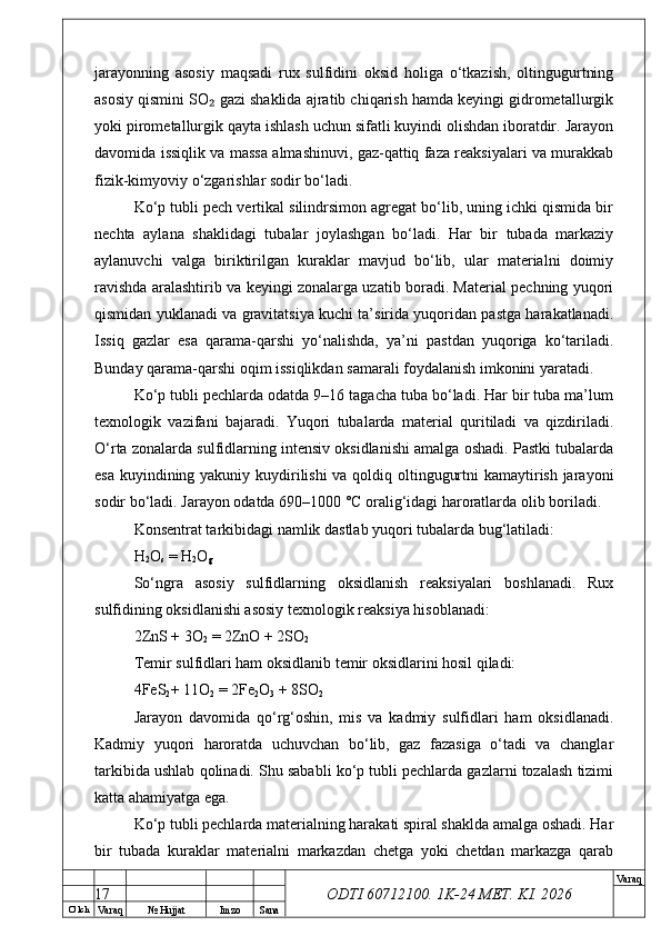 O’ lch
Va raq №  Hujjat Imzo Sana Va raq
ODTI 60712100. 1K-24 МЕТ.  KI . 2026jarayonning   asosiy   maqsadi   rux   sulfidini   oksid   holiga   o‘tkazish,   oltingugurtning
asosiy qismini SO  gazi shaklida ajratib chiqarish hamda keyingi gidrometallurgik₂
yoki pirometallurgik qayta ishlash uchun sifatli kuyindi olishdan iboratdir. Jarayon
davomida issiqlik va massa almashinuvi, gaz-qattiq faza reaksiyalari va murakkab
fizik-kimyoviy o‘zgarishlar sodir bo‘ladi. 
Ko‘p tubli pech vertikal silindrsimon agregat bo‘lib, uning ichki qismida bir
nechta   aylana   shaklidagi   tubalar   joylashgan   bo‘ladi.   Har   bir   tubada   markaziy
aylanuvchi   valga   biriktirilgan   kuraklar   mavjud   bo‘lib,   ular   materialni   doimiy
ravishda aralashtirib va keyingi zonalarga uzatib boradi. Material pechning yuqori
qismidan yuklanadi va gravitatsiya kuchi ta’sirida yuqoridan pastga harakatlanadi.
Issiq   gazlar   esa   qarama-qarshi   yo‘nalishda,   ya’ni   pastdan   yuqoriga   ko‘tariladi.
Bunday qarama-qarshi oqim issiqlikdan samarali foydalanish imkonini yaratadi. 
Ko‘p tubli pechlarda odatda 9–16 tagacha tuba bo‘ladi. Har bir tuba ma’lum
texnologik   vazifani   bajaradi.   Yuqori   tubalarda   material   quritiladi   va   qizdiriladi.
O‘rta zonalarda sulfidlarning intensiv oksidlanishi amalga oshadi. Pastki tubalarda
esa kuyindining yakuniy kuydirilishi  va qoldiq oltingugurtni  kamaytirish jarayoni
sodir bo‘ladi. Jarayon odatda 690–1000 °C oralig‘idagi haroratlarda olib boriladi. 
Konsentrat tarkibidagi namlik dastlab yuqori tubalarda bug‘latiladi:
H
2 O
s  = H
2 O
g
So‘ngra   asosiy   sulfidlarning   oksidlanish   reaksiyalari   boshlanadi.   Rux
sulfidining oksidlanishi asosiy texnologik reaksiya hisoblanadi:
2ZnS + 3O
2  = 2ZnO + 2SO
2
Temir sulfidlari ham oksidlanib temir oksidlarini hosil qiladi:
4FeS
2 + 11O
2  = 2Fe
2 O
3  + 8SO
2
Jarayon   davomida   qo‘rg‘oshin,   mis   va   kadmiy   sulfidlari   ham   oksidlanadi.
Kadmiy   yuqori   haroratda   uchuvchan   bo‘lib,   gaz   fazasiga   o‘tadi   va   changlar
tarkibida ushlab qolinadi. Shu sababli ko‘p tubli pechlarda gazlarni tozalash tizimi
katta ahamiyatga ega. 
Ko‘p tubli pechlarda materialning harakati spiral shaklda amalga oshadi. Har
bir   tubada   kuraklar   materialni   markazdan   chetga   yoki   chetdan   markazga   qarab
17 