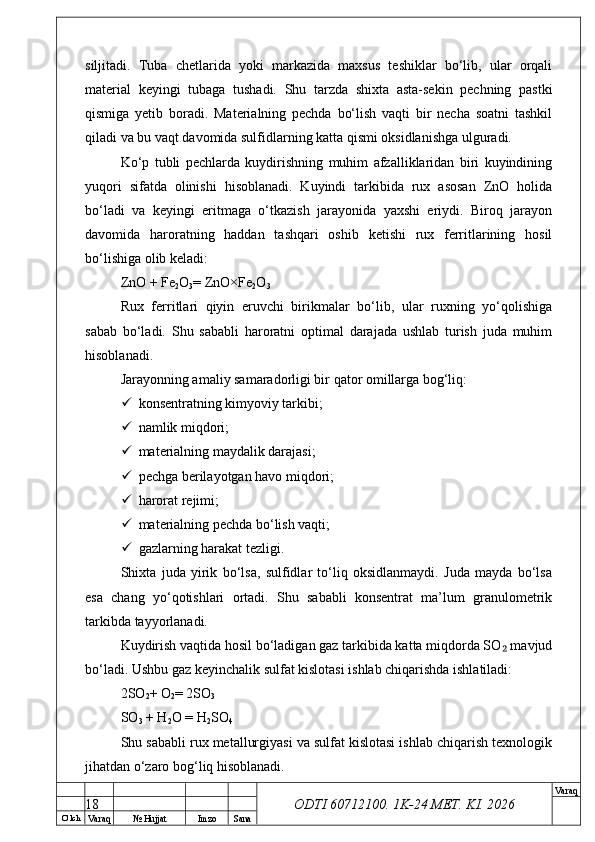 O’ lch
Va raq №  Hujjat Imzo Sana Va raq
ODTI 60712100. 1K-24 МЕТ.  KI . 2026siljitadi.   Tuba   chetlarida   yoki   markazida   maxsus   teshiklar   bo‘lib,   ular   orqali
material   keyingi   tubaga   tushadi.   Shu   tarzda   shixta   asta-sekin   pechning   pastki
qismiga   yetib   boradi.   Materialning   pechda   bo‘lish   vaqti   bir   necha   soatni   tashkil
qiladi va bu vaqt davomida sulfidlarning katta qismi oksidlanishga ulguradi. 
Ko‘p   tubli   pechlarda   kuydirishning   muhim   afzalliklaridan   biri   kuyindining
yuqori   sifatda   olinishi   hisoblanadi.   Kuyindi   tarkibida   rux   asosan   ZnO   holida
bo‘ladi   va   keyingi   eritmaga   o‘tkazish   jarayonida   yaxshi   eriydi.   Biroq   jarayon
davomida   haroratning   haddan   tashqari   oshib   ketishi   rux   ferritlarining   hosil
bo‘lishiga olib keladi:
ZnO + Fe
2 O
3 = ZnO×Fe
2 O
3
Rux   ferritlari   qiyin   eruvchi   birikmalar   bo‘lib,   ular   ruxning   yo‘qolishiga
sabab   bo‘ladi.   Shu   sababli   haroratni   optimal   darajada   ushlab   turish   juda   muhim
hisoblanadi. 
Jarayonning amaliy samaradorligi bir qator omillarga bog‘liq:
 konsentratning kimyoviy tarkibi;
 namlik miqdori;
 materialning maydalik darajasi;
 pechga berilayotgan havo miqdori;
 harorat rejimi;
 materialning pechda bo‘lish vaqti;
 gazlarning harakat tezligi.
Shixta   juda   yirik   bo‘lsa,   sulfidlar   to‘liq   oksidlanmaydi.   Juda   mayda   bo‘lsa
esa   chang   yo‘qotishlari   ortadi.   Shu   sababli   konsentrat   ma’lum   granulometrik
tarkibda tayyorlanadi. 
Kuydirish vaqtida hosil bo‘ladigan gaz tarkibida katta miqdorda SO  mavjud₂
bo‘ladi. Ushbu gaz keyinchalik sulfat kislotasi ishlab chiqarishda ishlatiladi:
2SO
2 + O
2 = 2SO
3
SO
3  + H
2 O = H
2 SO
4
Shu sababli rux metallurgiyasi va sulfat kislotasi ishlab chiqarish texnologik
jihatdan o‘zaro bog‘liq hisoblanadi.
18 