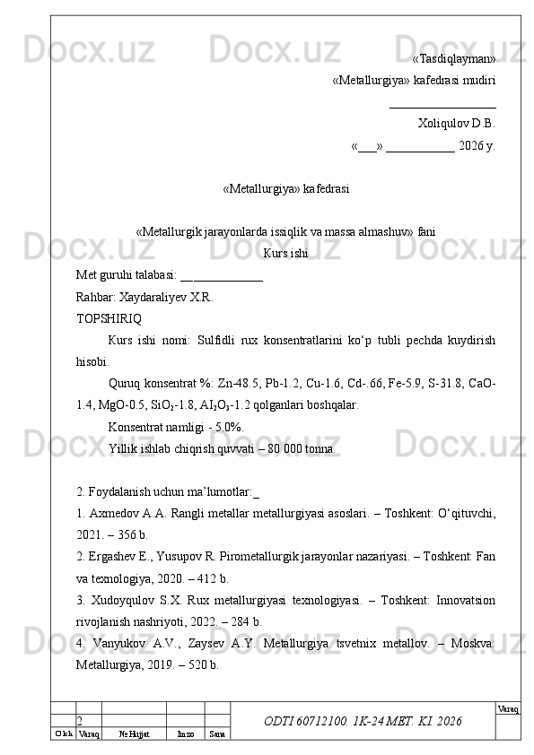 O’ lch
Va raq №  Hujjat Imzo Sana Va raq
ODTI 60712100. 1K-24 МЕТ.  KI . 2026«Т а sdiqlayman»
 «Меtallurgiya»   kafedrasi mudiri
       _________________ 
Xoliqulov D.B.
«___» ___________ 2026 y.
«Меtallurgiya»   kafedrasi
« Metallurgik jarayonlarda issiqlik va massa almashuv »   fani
Кurs ishi
Меt guruhi talabasi: __ ___________
Rahbar: Xaydaraliyev X.R.
ТОPSHIRIQ
Кurs   ishi   nomi:   Sulfidli   rux   konsentratlarini   ko‘p   tubli   pechda   kuydirish
hisobi.
Quruq konsentrat %: Zn-48.5, Pb-1.2, Cu-1.6, Cd-.66, Fe-5.9, S-31.8, CaO-
1.4, MgO-0.5, SiO
2 -1.8, AI
2 O
3 -1.2 qolganlari boshqalar.
Konsentrat namligi - 5.0%.
Yillik ishlab chiqrish quvvati – 80 000 tonna.
2. Foydalanish uchun ma’lumotlar:_
1. Axmedov A.A. Rangli metallar metallurgiyasi asoslari. – Toshkent: O‘qituvchi,
2021. – 356 b.
2. Ergashev E., Yusupov R. Pirometallurgik jarayonlar nazariyasi. – Toshkent: Fan
va texnologiya, 2020. – 412 b.
3.   Xudoyqulov   S.X.   Rux   metallurgiyasi   texnologiyasi.   –   Toshkent:   Innovatsion
rivojlanish nashriyoti, 2022. – 284 b.
4.   Vanyukov   A.V.,   Zaysev   A.Y.   Metallurgiya   tsvetnix   metallov.   –   Moskva:
Metallurgiya, 2019. – 520 b.
2 