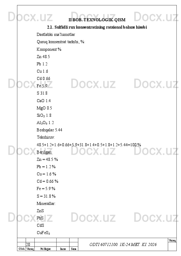 O’ lch
Va raq №  Hujjat Imzo Sana Va raq
ODTI 60712100. 1K-24 МЕТ.  KI . 2026II BOB. TEXNOLOGIK QISM
2.1. Sulfidli rux konsentratining ratsional balans hisobi
Dastlabki ma’lumotlar
Quruq konsentrat tarkibi, %:
Komponent %
Zn 48.5
Pb 1.2
Cu 1.6
Cd 0.66
Fe 5.9
S 31.8
CaO 1.4
MgO 0.5
SiO  1.8₂
Al O  1.2
₂ ₃
Boshqalar 5.44
Tekshiruv:
48.5+1.2+1.6+0.66+5.9+31.8+1.4+0.5+1.8+1.2+5.44=100 %
Berilgan:
Zn = 48.5 %
Pb = 1.2 %
Cu = 1.6 %
Cd = 0.66 %
Fe = 5.9 %
S = 31.8 %
Minerallar:
ZnS
PbS
CdS
CuFeS	
₂
20 