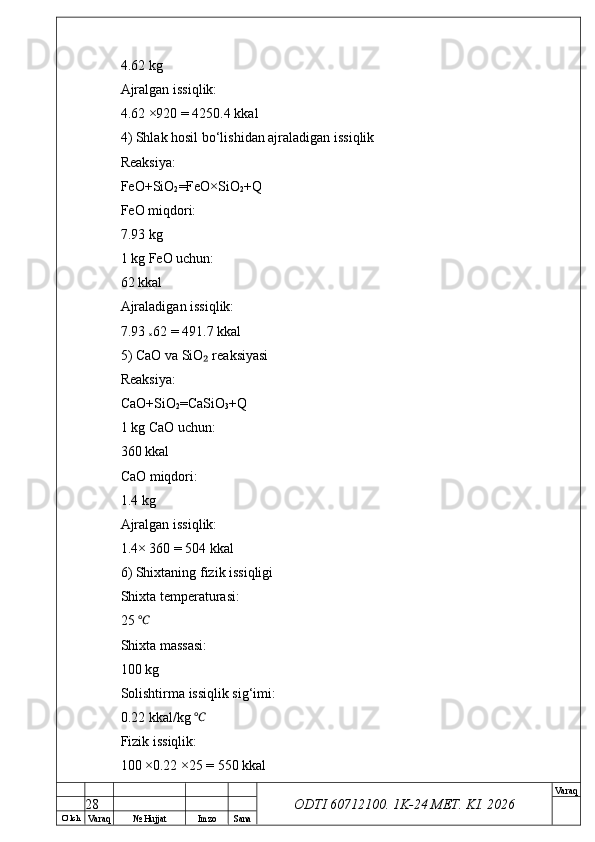O’ lch
Va raq №  Hujjat Imzo Sana Va raq
ODTI 60712100. 1K-24 МЕТ.  KI . 20264.62 kg
Ajralgan issiqlik:
4.62 ×920 = 4250.4 kkal
4) Shlak hosil bo‘lishidan ajraladigan issiqlik
Reaksiya:
FeO+SiO
2 =FeO×SiO
2 +Q
FeO miqdori:
7.93 kg
1 kg FeO uchun:
62 kkal
Ajraladigan issiqlik:
7.93 
× 62 = 491.7 kkal
5) CaO va SiO  reaksiyasi₂
Reaksiya:
CaO+SiO
2 =CaSiO
3 +Q
1 kg CaO uchun:
360 kkal
CaO miqdori:
1.4 kg
Ajralgan issiqlik:
1.4× 360 = 504 kkal
6) Shixtaning fizik issiqligi
Shixta temperaturasi:
25 	
℃
Shixta massasi:
100 kg
Solishtirma issiqlik sig‘imi:
0.22 kkal/kg 	
℃
Fizik issiqlik:
100 ×0.22 ×25 = 550 kkal
28 