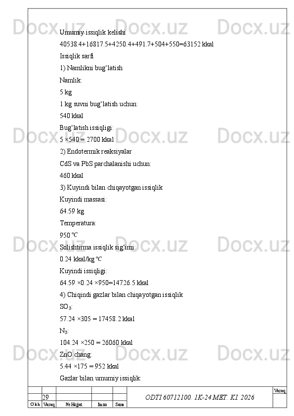 O’ lch
Va raq №  Hujjat Imzo Sana Va raq
ODTI 60712100. 1K-24 МЕТ.  KI . 2026Umumiy issiqlik kelishi
40538.4+16817.5+4250.4+491.7+504+550=63152 kkal
Issiqlik sarfi
1) Namlikni bug‘latish
Namlik:
5 kg
1 kg suvni bug‘latish uchun:
540 kkal
Bug‘latish issiqligi:
5 ×540 = 2700 kkal
2) Endotermik reaksiyalar
CdS va PbS parchalanishi uchun:
460 kkal
3) Kuyindi bilan chiqayotgan issiqlik
Kuyindi massasi:
64.59 kg
Temperatura:
950 ℃
Solishtirma issiqlik sig‘imi:
0.24 kkal/kg 	
℃
Kuyindi issiqligi:
64.59 ×0.24 ×950=14726.5 kkal
4) Chiqindi gazlar bilan chiqayotgan issiqlik
SO :	
₂
57.24 ×305 = 17458.2 kkal
N :
₂
104.24 ×250 = 26060 kkal
ZnO chang:
5.44 ×175 = 952 kkal
Gazlar bilan umumiy issiqlik:
29 