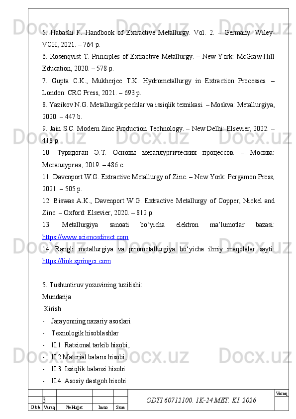 O’ lch
Va raq №  Hujjat Imzo Sana Va raq
ODTI 60712100. 1K-24 МЕТ.  KI . 20265.   Habashi   F.   Handbook   of   Extractive   Metallurgy.   Vol.   2.   –   Germany:   Wiley-
VCH, 2021. – 764 p.
6. Rosenqvist  T. Principles  of   Extractive  Metallurgy. –  New  York:   McGraw-Hill
Education, 2020. – 578 p.
7.   Gupta   C.K.,   Mukherjee   T.K.   Hydrometallurgy   in   Extraction   Processes.   –
London: CRC Press, 2021. – 693 p.
8. Yazikov N.G. Metallurgik pechlar va issiqlik texnikasi. – Moskva: Metallurgiya,
2020. – 447 b.
9. Jain S.C. Modern Zinc Production Technology. – New Delhi: Elsevier, 2022. –
418 p.
10.   Туркдоган   Э.Т.   Основы   металлургических   процессов.   –   Москва:
Металлургия, 2019. – 486 с.
11. Davenport W.G. Extractive Metallurgy of Zinc. – New York: Pergamon Press,
2021. – 505 p.
12.   Biswas   A.K.,   Davenport   W.G.   Extractive   Metallurgy   of   Copper,   Nickel   and
Zinc. – Oxford: Elsevier, 2020. – 812 p.
13.   Metallurgiya   sanoati   bo‘yicha   elektron   ma’lumotlar   bazasi:
https://www.sciencedirect.com  
14.   Rangli   metallurgiya   va   pirometallurgiya   bo‘yicha   ilmiy   maqolalar   sayti:
https://link.springer.com  
5.  Т ushuntiruv yozuvining tuzilishi: 
М undarija
  К irish
- Jarayonning nazariy asoslari
- Тех nologik hisoblashlar 
- II.1. Ratsional tarkib hisobi, 
- II.2.Material balans hisobi, 
- II.3. Issiqlik balansi hisobi
- II.4. Asosiy dastgoh hisobi
3 