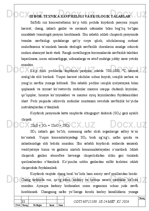 O’ lch
Va raq №  Hujjat Imzo Sana Va raq
ODTI 60712100. 1K-24 МЕТ.  KI . 2026III BOB. TEXNIKA XAVFSIZLIGI VA EKOLOGIK TALABLAR
Sulfidli   rux   konsentratlarini   ko‘p   tubli   pechda   kuydirish   jarayoni   yuqori
harorat,   chang,   zaharli   gazlar   va   mexanik   uskunalar   bilan   bog‘liq   bo‘lgan
murakkab texnologik jarayon hisoblanadi. Shu sababli ishlab chiqarish jarayonida
texnika   xavfsizligi   qoidalariga   qat’iy   rioya   qilish,   ishchilarning   mehnat
muhofazasini   ta’minlash   hamda   ekologik   xavfsizlik   choralarini   amalga   oshirish
muhim ahamiyat kasb etadi. Rangli metallurgiya korxonalarida xavfsizlik talablari
bajarilmasa, inson salomatligiga, uskunalarga va atrof-muhitga jiddiy zarar yetishi
mumkin.
Ko‘p   tubli   pechlarda   kuydirish   jarayoni   odatda   700–1000   °C   harorat
oralig‘ida olib boriladi. Yuqori  harorat  ishchilar  uchun kuyish, issiqlik zarbasi  va
yong‘in   xavfini   yuzaga   keltiradi.   Shu   sababli   pechlar   issiqlik   izolyatsiyasi   bilan
qoplanadi   va   xizmat   ko‘rsatuvchi   xodimlar   maxsus   issiqqa   chidamli   kiyimlar,
qo‘lqoplar,   himoya   ko‘zoynaklari   va   maxsus   oyoq   kiyimlaridan   foydalanishlari
shart.   Pech   yaqinida   ishlovchi   xodimlar   muntazam   ravishda   xavfsizlik   bo‘yicha
instruktajlardan o‘tkaziladi.
Kuydirish jarayonida katta miqdorda oltingugurt dioksidi (SO ) gazi ajralib₂
chiqadi:
2ZnS + 3O
2  = 2ZnO + 2SO
2
SO   zaharli   gaz   bo‘lib,   insonning   nafas   olish   organlariga   salbiy   ta’sir	
₂
ko‘rsatadi.   Yuqori   konsentratsiyadagi   SO   bosh   og‘rig‘i,   nafas   qisishi   va	
₂
zaharlanishga   olib   kelishi   mumkin.   Shu   sababli   kuydirish   sexlarida   samarali
ventilyatsiya   tizimi   va   gazlarni   uzatish   kommunikatsiyalari   o‘rnatiladi.   Ishlab
chiqarish   gazlari   atmosfera   havosiga   chiqarilishidan   oldin   gaz   tozalash
qurilmalaridan   o‘tkaziladi.   Ko‘pincha   ushbu   gazlardan   sulfat   kislotasi   ishlab
chiqarishda foydalaniladi.
Kuydirish  vaqtida  chang  hosil   bo‘lishi   ham   asosiy  xavf  omillaridan biridir.
Chang   tarkibida   rux,   qo‘rg‘oshin,   kadmiy   va   boshqa   zararli   moddalar   bo‘lishi
mumkin.   Ayniqsa   kadmiy   birikmalari   inson   organizmi   uchun   juda   xavfli
hisoblanadi.   Changning   nafas   yo‘llariga   kirishi   kasbiy   kasalliklarni   yuzaga
33 