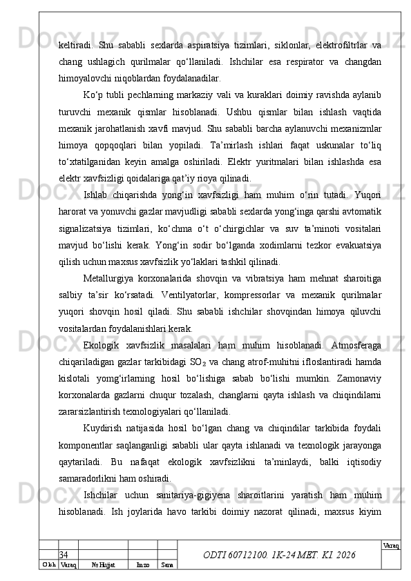 O’ lch
Va raq №  Hujjat Imzo Sana Va raq
ODTI 60712100. 1K-24 МЕТ.  KI . 2026keltiradi.   Shu   sababli   sexlarda   aspiratsiya   tizimlari,   siklonlar,   elektrofiltrlar   va
chang   ushlagich   qurilmalar   qo‘llaniladi.   Ishchilar   esa   respirator   va   changdan
himoyalovchi niqoblardan foydalanadilar.
Ko‘p   tubli   pechlarning   markaziy   vali   va   kuraklari   doimiy   ravishda   aylanib
turuvchi   mexanik   qismlar   hisoblanadi.   Ushbu   qismlar   bilan   ishlash   vaqtida
mexanik jarohatlanish  xavfi  mavjud.  Shu sababli  barcha  aylanuvchi   mexanizmlar
himoya   qopqoqlari   bilan   yopiladi.   Ta’mirlash   ishlari   faqat   uskunalar   to‘liq
to‘xtatilganidan   keyin   amalga   oshiriladi.   Elektr   yuritmalari   bilan   ishlashda   esa
elektr xavfsizligi qoidalariga qat’iy rioya qilinadi.
Ishlab   chiqarishda   yong‘in   xavfsizligi   ham   muhim   o‘rin   tutadi.   Yuqori
harorat va yonuvchi gazlar mavjudligi sababli sexlarda yong‘inga qarshi avtomatik
signalizatsiya   tizimlari,   ko‘chma   o‘t   o‘chirgichlar   va   suv   ta’minoti   vositalari
mavjud   bo‘lishi   kerak.   Yong‘in   sodir   bo‘lganda   xodimlarni   tezkor   evakuatsiya
qilish uchun maxsus xavfsizlik yo‘laklari tashkil qilinadi.
Metallurgiya   korxonalarida   shovqin   va   vibratsiya   ham   mehnat   sharoitiga
salbiy   ta’sir   ko‘rsatadi.   Ventilyatorlar,   kompressorlar   va   mexanik   qurilmalar
yuqori   shovqin   hosil   qiladi.   Shu   sababli   ishchilar   shovqindan   himoya   qiluvchi
vositalardan foydalanishlari kerak.
Ekologik   xavfsizlik   masalalari   ham   muhim   hisoblanadi.   Atmosferaga
chiqariladigan gazlar  tarkibidagi  SO  va chang atrof-muhitni  ifloslantiradi  hamda₂
kislotali   yomg‘irlarning   hosil   bo‘lishiga   sabab   bo‘lishi   mumkin.   Zamonaviy
korxonalarda   gazlarni   chuqur   tozalash,   changlarni   qayta   ishlash   va   chiqindilarni
zararsizlantirish texnologiyalari qo‘llaniladi.
Kuydirish   natijasida   hosil   bo‘lgan   chang   va   chiqindilar   tarkibida   foydali
komponentlar   saqlanganligi   sababli   ular   qayta   ishlanadi   va   texnologik   jarayonga
qaytariladi.   Bu   nafaqat   ekologik   xavfsizlikni   ta’minlaydi,   balki   iqtisodiy
samaradorlikni ham oshiradi.
Ishchilar   uchun   sanitariya-gigiyena   sharoitlarini   yaratish   ham   muhim
hisoblanadi.   Ish   joylarida   havo   tarkibi   doimiy   nazorat   qilinadi,   maxsus   kiyim
34 