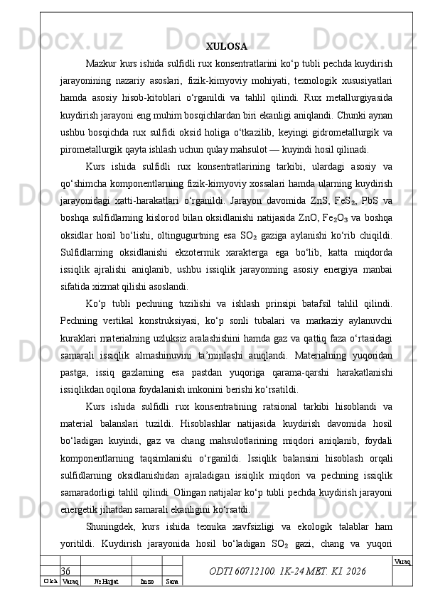 O’ lch
Va raq №  Hujjat Imzo Sana Va raq
ODTI 60712100. 1K-24 МЕТ.  KI . 2026XULOSA
Mazkur kurs ishida sulfidli rux konsentratlarini ko‘p tubli pechda kuydirish
jarayonining   nazariy   asoslari,   fizik-kimyoviy   mohiyati,   texnologik   xususiyatlari
hamda   asosiy   hisob-kitoblari   o‘rganildi   va   tahlil   qilindi.   Rux   metallurgiyasida
kuydirish jarayoni eng muhim bosqichlardan biri ekanligi aniqlandi. Chunki aynan
ushbu   bosqichda   rux   sulfidi   oksid   holiga   o‘tkazilib,   keyingi   gidrometallurgik   va
pirometallurgik qayta ishlash uchun qulay mahsulot — kuyindi hosil qilinadi.
Kurs   ishida   sulfidli   rux   konsentratlarining   tarkibi,   ulardagi   asosiy   va
qo‘shimcha  komponentlarning fizik-kimyoviy xossalari  hamda ularning kuydirish
jarayonidagi   xatti-harakatlari   o‘rganildi.   Jarayon   davomida   ZnS,   FeS ,   PbS   va₂
boshqa sulfidlarning kislorod bilan oksidlanishi  natijasida ZnO, Fe O  va boshqa	
₂ ₃
oksidlar   hosil   bo‘lishi,   oltingugurtning   esa   SO   gaziga   aylanishi   ko‘rib   chiqildi.	
₂
Sulfidlarning   oksidlanishi   ekzotermik   xarakterga   ega   bo‘lib,   katta   miqdorda
issiqlik   ajralishi   aniqlanib,   ushbu   issiqlik   jarayonning   asosiy   energiya   manbai
sifatida xizmat qilishi asoslandi.
Ko‘p   tubli   pechning   tuzilishi   va   ishlash   prinsipi   batafsil   tahlil   qilindi.
Pechning   vertikal   konstruksiyasi,   ko‘p   sonli   tubalari   va   markaziy   aylanuvchi
kuraklari  materialning uzluksiz aralashishini  hamda gaz va qattiq faza o‘rtasidagi
samarali   issiqlik   almashinuvini   ta’minlashi   aniqlandi.   Materialning   yuqoridan
pastga,   issiq   gazlarning   esa   pastdan   yuqoriga   qarama-qarshi   harakatlanishi
issiqlikdan oqilona foydalanish imkonini berishi ko‘rsatildi.
Kurs   ishida   sulfidli   rux   konsentratining   ratsional   tarkibi   hisoblandi   va
material   balanslari   tuzildi.   Hisoblashlar   natijasida   kuydirish   davomida   hosil
bo‘ladigan   kuyindi,   gaz   va   chang   mahsulotlarining   miqdori   aniqlanib,   foydali
komponentlarning   taqsimlanishi   o‘rganildi.   Issiqlik   balansini   hisoblash   orqali
sulfidlarning   oksidlanishidan   ajraladigan   issiqlik   miqdori   va   pechning   issiqlik
samaradorligi tahlil qilindi. Olingan natijalar ko‘p tubli pechda kuydirish jarayoni
energetik jihatdan samarali ekanligini ko‘rsatdi.
Shuningdek,   kurs   ishida   texnika   xavfsizligi   va   ekologik   talablar   ham
yoritildi.   Kuydirish   jarayonida   hosil   bo‘ladigan   SO   gazi,   chang   va   yuqori	
₂
36 