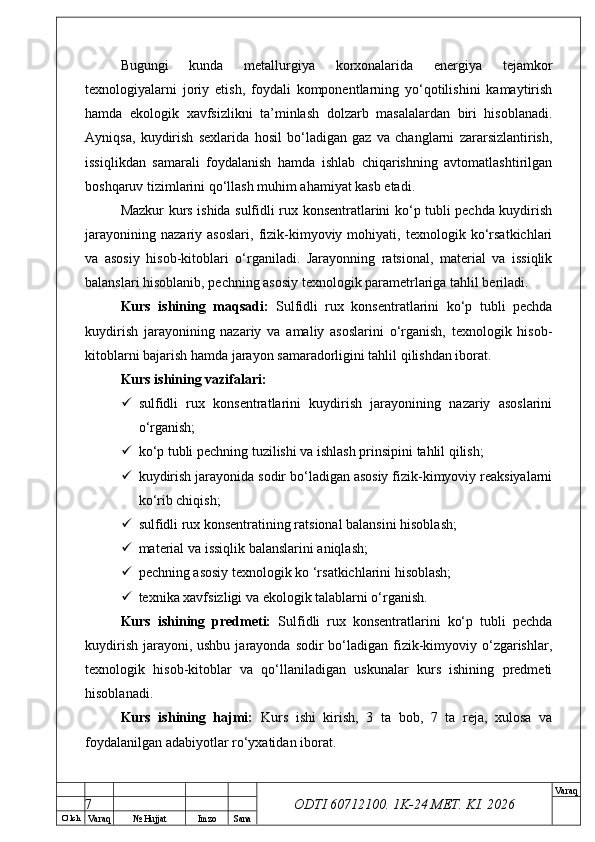 O’ lch
Va raq №  Hujjat Imzo Sana Va raq
ODTI 60712100. 1K-24 МЕТ.  KI . 2026Bugungi   kunda   metallurgiya   korxonalarida   energiya   tejamkor
texnologiyalarni   joriy   etish,   foydali   komponentlarning   yo‘qotilishini   kamaytirish
hamda   ekologik   xavfsizlikni   ta’minlash   dolzarb   masalalardan   biri   hisoblanadi.
Ayniqsa,   kuydirish   sexlarida   hosil   bo‘ladigan   gaz   va   changlarni   zararsizlantirish,
issiqlikdan   samarali   foydalanish   hamda   ishlab   chiqarishning   avtomatlashtirilgan
boshqaruv tizimlarini qo‘llash muhim ahamiyat kasb etadi.
Mazkur kurs ishida sulfidli rux konsentratlarini ko‘p tubli pechda kuydirish
jarayonining   nazariy   asoslari,   fizik-kimyoviy   mohiyati,   texnologik   ko‘rsatkichlari
va   asosiy   hisob-kitoblari   o‘rganiladi.   Jarayonning   ratsional,   material   va   issiqlik
balanslari hisoblanib, pechning asosiy texnologik parametrlariga tahlil beriladi.
Kurs   ishining   maqsadi:   Sulfidli   rux   konsentratlarini   ko‘p   tubli   pechda
kuydirish   jarayonining   nazariy   va   amaliy   asoslarini   o‘rganish,   texnologik   hisob-
kitoblarni bajarish hamda jarayon samaradorligini tahlil qilishdan iborat.
Kurs ishining vazifalari:
 sulfidli   rux   konsentratlarini   kuydirish   jarayonining   nazariy   asoslarini
o‘rganish;
 ko‘p tubli pechning tuzilishi va ishlash prinsipini tahlil qilish;
 kuydirish jarayonida sodir bo‘ladigan asosiy fizik-kimyoviy reaksiyalarni
ko‘rib chiqish;
 sulfidli rux konsentratining ratsional balansini hisoblash;
 material va issiqlik balanslarini aniqlash;
 pechning asosiy texnologik ko ‘rsatkichlarini hisoblash;
 texnika xavfsizligi va ekologik talablarni o‘rganish.
Kurs   ishining   predmeti:   Sulfidli   rux   konsentratlarini   ko‘p   tubli   pechda
kuydirish  jarayoni, ushbu  jarayonda sodir  bo‘ladigan  fizik-kimyoviy o‘zgarishlar,
texnologik   hisob-kitoblar   va   qo‘llaniladigan   uskunalar   kurs   ishining   predmeti
hisoblanadi.
Kurs   ishining   hajmi:   Kurs   ishi   kirish,   3   ta   bob,   7   ta   reja,   xulosa   va
foydalanilgan adabiyotlar ro‘yxatidan iborat.
7 
