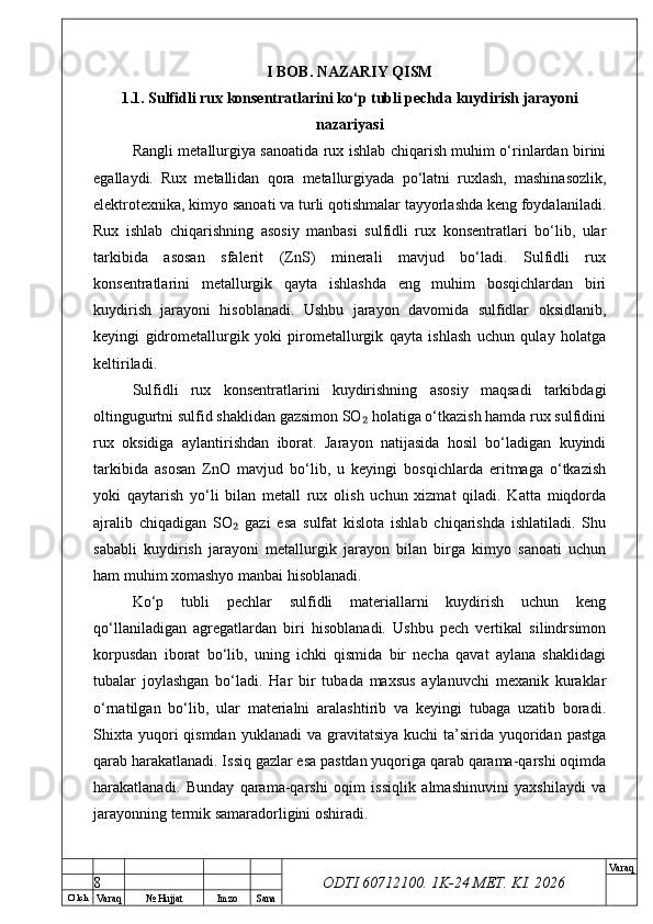 O’ lch
Va raq №  Hujjat Imzo Sana Va raq
ODTI 60712100. 1K-24 МЕТ.  KI . 2026I BOB. NAZARIY QISM
1.1. Sulfidli rux konsentratlarini ko‘p tubli pechda kuydirish jarayoni
nazariyasi
Rangli metallurgiya sanoatida rux ishlab chiqarish muhim o‘rinlardan birini
egallaydi.   Rux   metallidan   qora   metallurgiyada   po‘latni   ruxlash,   mashinasozlik,
elektrotexnika, kimyo sanoati va turli qotishmalar tayyorlashda keng foydalaniladi.
Rux   ishlab   chiqarishning   asosiy   manbasi   sulfidli   rux   konsentratlari   bo‘lib,   ular
tarkibida   asosan   sfalerit   (ZnS)   minerali   mavjud   bo‘ladi.   Sulfidli   rux
konsentratlarini   metallurgik   qayta   ishlashda   eng   muhim   bosqichlardan   biri
kuydirish   jarayoni   hisoblanadi.   Ushbu   jarayon   davomida   sulfidlar   oksidlanib,
keyingi   gidrometallurgik   yoki   pirometallurgik   qayta   ishlash   uchun   qulay   holatga
keltiriladi.
Sulfidli   rux   konsentratlarini   kuydirishning   asosiy   maqsadi   tarkibdagi
oltingugurtni sulfid shaklidan gazsimon SO  holatiga o‘tkazish hamda rux sulfidini₂
rux   oksidiga   aylantirishdan   iborat.   Jarayon   natijasida   hosil   bo‘ladigan   kuyindi
tarkibida   asosan   ZnO   mavjud   bo‘lib,   u   keyingi   bosqichlarda   eritmaga   o‘tkazish
yoki   qaytarish   yo‘li   bilan   metall   rux   olish   uchun   xizmat   qiladi.   Katta   miqdorda
ajralib   chiqadigan   SO   gazi   esa   sulfat   kislota   ishlab   chiqarishda   ishlatiladi.   Shu	
₂
sababli   kuydirish   jarayoni   metallurgik   jarayon   bilan   birga   kimyo   sanoati   uchun
ham muhim xomashyo manbai hisoblanadi.
Ko‘p   tubli   pechlar   sulfidli   materiallarni   kuydirish   uchun   keng
qo‘llaniladigan   agregatlardan   biri   hisoblanadi.   Ushbu   pech   vertikal   silindrsimon
korpusdan   iborat   bo‘lib,   uning   ichki   qismida   bir   necha   qavat   aylana   shaklidagi
tubalar   joylashgan   bo‘ladi.   Har   bir   tubada   maxsus   aylanuvchi   mexanik   kuraklar
o‘rnatilgan   bo‘lib,   ular   materialni   aralashtirib   va   keyingi   tubaga   uzatib   boradi.
Shixta  yuqori  qismdan  yuklanadi   va gravitatsiya  kuchi   ta’sirida  yuqoridan pastga
qarab harakatlanadi. Issiq gazlar esa pastdan yuqoriga qarab qarama-qarshi oqimda
harakatlanadi.   Bunday   qarama-qarshi   oqim   issiqlik   almashinuvini   yaxshilaydi   va
jarayonning termik samaradorligini oshiradi.
8 