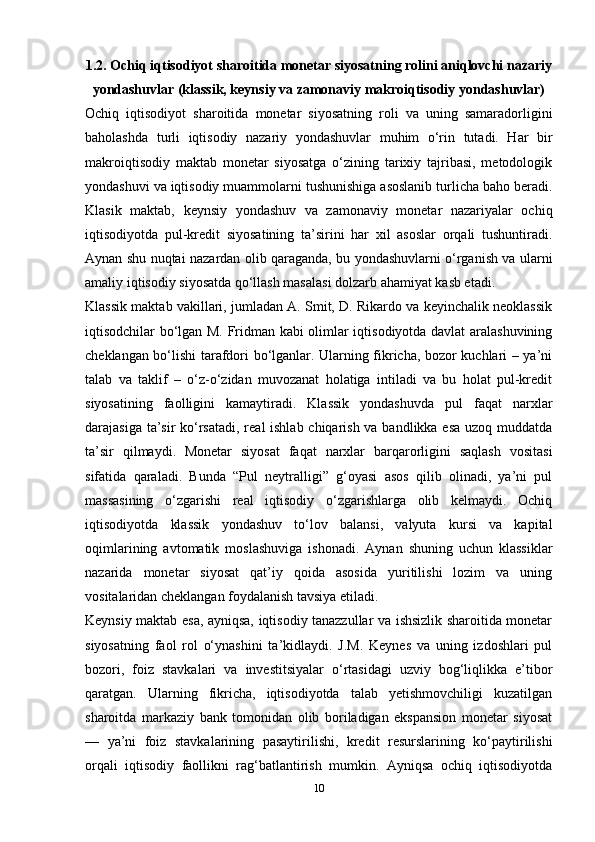 1.2. Ochiq iqtisodiyot sharoitida monetar siyosatning rolini aniqlovchi nazariy
yondashuvlar (klassik, keynsiy va zamonaviy makroiqtisodiy yondashuvlar)
Ochiq   iqtisodiyot   sharoitida   monetar   siyosatning   roli   va   uning   samaradorligini
baholashda   turli   iqtisodiy   nazariy   yondashuvlar   muhim   o‘rin   tutadi.   Har   bir
makroiqtisodiy   maktab   monetar   siyosatga   o‘zining   tarixiy   tajribasi,   metodologik
yondashuvi va iqtisodiy muammolarni tushunishiga asoslanib turlicha baho beradi.
Klasik   maktab,   keynsiy   yondashuv   va   zamonaviy   monetar   nazariyalar   ochiq
iqtisodiyotda   pul-kredit   siyosatining   ta’sirini   har   xil   asoslar   orqali   tushuntiradi.
Aynan shu nuqtai nazardan olib qaraganda, bu yondashuvlarni o‘rganish va ularni
amaliy iqtisodiy siyosatda qo‘llash masalasi dolzarb ahamiyat kasb etadi.
Klassik maktab vakillari, jumladan A. Smit, D. Rikardo va keyinchalik neoklassik
iqtisodchilar bo‘lgan M. Fridman kabi olimlar iqtisodiyotda davlat aralashuvining
cheklangan bo‘lishi tarafdori bo‘lganlar. Ularning fikricha, bozor kuchlari – ya’ni
talab   va   taklif   –   o‘z-o‘zidan   muvozanat   holatiga   intiladi   va   bu   holat   pul-kredit
siyosatining   faolligini   kamaytiradi.   Klassik   yondashuvda   pul   faqat   narxlar
darajasiga ta’sir  ko‘rsatadi, real ishlab chiqarish va bandlikka esa uzoq muddatda
ta’sir   qilmaydi.   Monetar   siyosat   faqat   narxlar   barqarorligini   saqlash   vositasi
sifatida   qaraladi.   Bunda   “Pul   neytralligi”   g‘oyasi   asos   qilib   olinadi,   ya’ni   pul
massasining   o‘zgarishi   real   iqtisodiy   o‘zgarishlarga   olib   kelmaydi.   Ochiq
iqtisodiyotda   klassik   yondashuv   to‘lov   balansi,   valyuta   kursi   va   kapital
oqimlarining   avtomatik   moslashuviga   ishonadi.   Aynan   shuning   uchun   klassiklar
nazarida   monetar   siyosat   qat’iy   qoida   asosida   yuritilishi   lozim   va   uning
vositalaridan cheklangan foydalanish tavsiya etiladi.
Keynsiy maktab esa, ayniqsa, iqtisodiy tanazzullar va ishsizlik sharoitida monetar
siyosatning   faol   rol   o‘ynashini   ta’kidlaydi.   J.M.   Keynes   va   uning   izdoshlari   pul
bozori,   foiz   stavkalari   va   investitsiyalar   o‘rtasidagi   uzviy   bog‘liqlikka   e’tibor
qaratgan.   Ularning   fikricha,   iqtisodiyotda   talab   yetishmovchiligi   kuzatilgan
sharoitda   markaziy   bank   tomonidan   olib   boriladigan   ekspansion   monetar   siyosat
—   ya’ni   foiz   stavkalarining   pasaytirilishi,   kredit   resurslarining   ko‘paytirilishi
orqali   iqtisodiy   faollikni   rag‘batlantirish   mumkin.   Ayniqsa   ochiq   iqtisodiyotda
10 