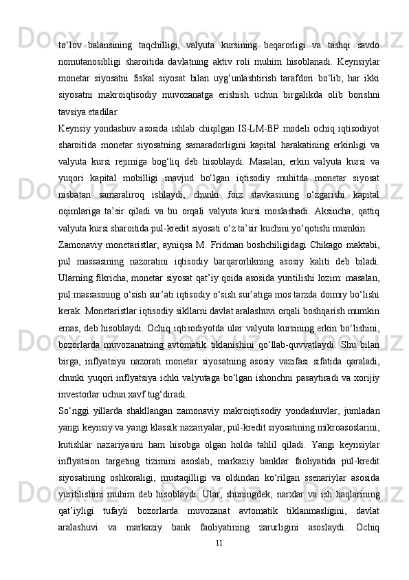 to‘lov   balansining   taqchilligi,   valyuta   kursining   beqarorligi   va   tashqi   savdo
nomutanosibligi   sharoitida   davlatning   aktiv   roli   muhim   hisoblanadi.   Keynsiylar
monetar   siyosatni   fiskal   siyosat   bilan   uyg‘unlashtirish   tarafdori   bo‘lib,   har   ikki
siyosatni   makroiqtisodiy   muvozanatga   erishish   uchun   birgalikda   olib   borishni
tavsiya etadilar.
Keynsiy   yondashuv   asosida   ishlab   chiqilgan   IS-LM-BP   modeli   ochiq   iqtisodiyot
sharoitida   monetar   siyosatning   samaradorligini   kapital   harakatining   erkinligi   va
valyuta   kursi   rejimiga   bog‘liq   deb   hisoblaydi.   Masalan,   erkin   valyuta   kursi   va
yuqori   kapital   mobilligi   mavjud   bo‘lgan   iqtisodiy   muhitda   monetar   siyosat
nisbatan   samaraliroq   ishlaydi,   chunki   foiz   stavkasining   o‘zgarishi   kapital
oqimlariga   ta’sir   qiladi   va   bu   orqali   valyuta   kursi   moslashadi.   Aksincha,   qattiq
valyuta kursi sharoitida pul-kredit siyosati o‘z ta’sir kuchini yo‘qotishi mumkin.
Zamonaviy   monetaristlar,   ayniqsa   M.   Fridman   boshchiligidagi   Chikago   maktabi,
pul   massasining   nazoratini   iqtisodiy   barqarorlikning   asosiy   kaliti   deb   biladi.
Ularning fikricha, monetar siyosat qat’iy qoida asosida yuritilishi lozim: masalan,
pul massasining o‘sish sur’ati iqtisodiy o‘sish sur’atiga mos tarzda doimiy bo‘lishi
kerak. Monetaristlar iqtisodiy sikllarni davlat aralashuvi orqali boshqarish mumkin
emas,  deb hisoblaydi. Ochiq iqtisodiyotda  ular  valyuta kursining erkin bo‘lishini,
bozorlarda   muvozanatning   avtomatik   tiklanishini   qo‘llab-quvvatlaydi.   Shu   bilan
birga,   inflyatsiya   nazorati   monetar   siyosatning   asosiy   vazifasi   sifatida   qaraladi,
chunki yuqori inflyatsiya ichki valyutaga bo‘lgan ishonchni  pasaytiradi va xorijiy
investorlar uchun xavf tug‘diradi.
So‘nggi   yillarda   shakllangan   zamonaviy   makroiqtisodiy   yondashuvlar,   jumladan
yangi keynsiy va yangi klassik nazariyalar, pul-kredit siyosatining mikroasoslarini,
kutishlar   nazariyasini   ham   hisobga   olgan   holda   tahlil   qiladi.   Yangi   keynsiylar
inflyatsion   targeting   tizimini   asoslab,   markaziy   banklar   faoliyatida   pul-kredit
siyosatining   oshkoraligi,   mustaqilligi   va   oldindan   ko‘rilgan   ssenariylar   asosida
yuritilishini   muhim   deb   hisoblaydi.   Ular,   shuningdek,   narxlar   va   ish   haqlarining
qat’iyligi   tufayli   bozorlarda   muvozanat   avtomatik   tiklanmasligini,   davlat
aralashuvi   va   markaziy   bank   faoliyatining   zarurligini   asoslaydi.   Ochiq
11 