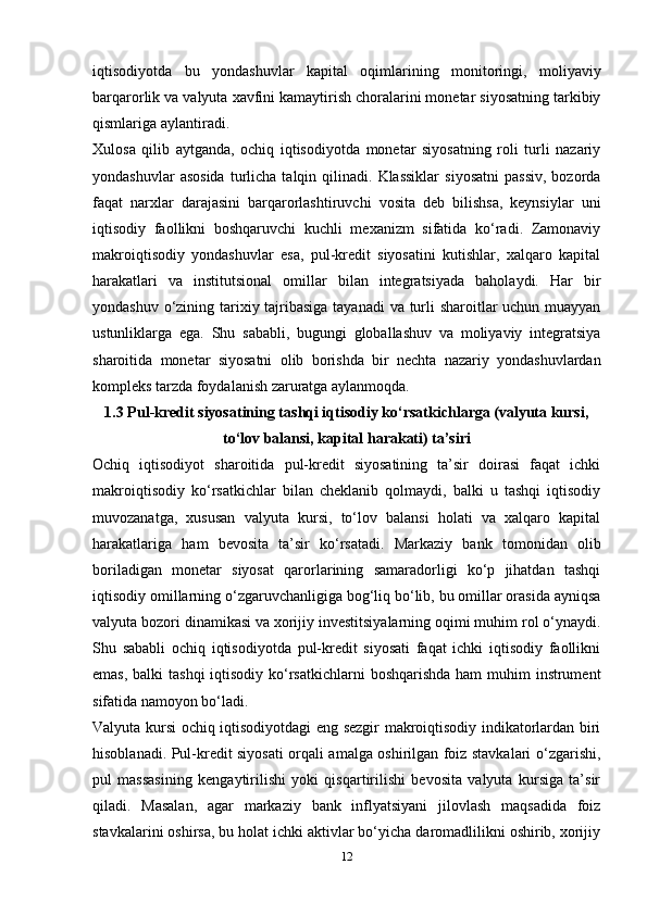iqtisodiyotda   bu   yondashuvlar   kapital   oqimlarining   monitoringi,   moliyaviy
barqarorlik va valyuta xavfini kamaytirish choralarini monetar siyosatning tarkibiy
qismlariga aylantiradi.
Xulosa   qilib   aytganda,   ochiq   iqtisodiyotda   monetar   siyosatning   roli   turli   nazariy
yondashuvlar  asosida  turlicha  talqin  qilinadi.  Klassiklar   siyosatni  passiv,   bozorda
faqat   narxlar   darajasini   barqarorlashtiruvchi   vosita   deb   bilishsa,   keynsiylar   uni
iqtisodiy   faollikni   boshqaruvchi   kuchli   mexanizm   sifatida   ko‘radi.   Zamonaviy
makroiqtisodiy   yondashuvlar   esa,   pul-kredit   siyosatini   kutishlar,   xalqaro   kapital
harakatlari   va   institutsional   omillar   bilan   integratsiyada   baholaydi.   Har   bir
yondashuv o‘zining tarixiy tajribasiga tayanadi  va turli sharoitlar  uchun muayyan
ustunliklarga   ega.   Shu   sababli,   bugungi   globallashuv   va   moliyaviy   integratsiya
sharoitida   monetar   siyosatni   olib   borishda   bir   nechta   nazariy   yondashuvlardan
kompleks tarzda foydalanish zaruratga aylanmoqda.
1.3 Pul-kredit siyosatining tashqi iqtisodiy ko‘rsatkichlarga (valyuta kursi,
to‘lov balansi, kapital harakati) ta’siri
Ochiq   iqtisodiyot   sharoitida   pul-kredit   siyosatining   ta’sir   doirasi   faqat   ichki
makroiqtisodiy   ko‘rsatkichlar   bilan   cheklanib   qolmaydi,   balki   u   tashqi   iqtisodiy
muvozanatga,   xususan   valyuta   kursi,   to‘lov   balansi   holati   va   xalqaro   kapital
harakatlariga   ham   bevosita   ta’sir   ko‘rsatadi.   Markaziy   bank   tomonidan   olib
boriladigan   monetar   siyosat   qarorlarining   samaradorligi   ko‘p   jihatdan   tashqi
iqtisodiy omillarning o‘zgaruvchanligiga bog‘liq bo‘lib, bu omillar orasida ayniqsa
valyuta bozori dinamikasi va xorijiy investitsiyalarning oqimi muhim rol o‘ynaydi.
Shu   sababli   ochiq   iqtisodiyotda   pul-kredit   siyosati   faqat   ichki   iqtisodiy   faollikni
emas, balki  tashqi  iqtisodiy ko‘rsatkichlarni  boshqarishda ham  muhim instrument
sifatida namoyon bo‘ladi.
Valyuta kursi ochiq iqtisodiyotdagi eng sezgir makroiqtisodiy indikatorlardan biri
hisoblanadi. Pul-kredit siyosati orqali amalga oshirilgan foiz stavkalari o‘zgarishi,
pul   massasining   kengaytirilishi   yoki   qisqartirilishi   bevosita   valyuta   kursiga   ta’sir
qiladi.   Masalan,   agar   markaziy   bank   inflyatsiyani   jilovlash   maqsadida   foiz
stavkalarini oshirsa, bu holat ichki aktivlar bo‘yicha daromadlilikni oshirib, xorijiy
12 