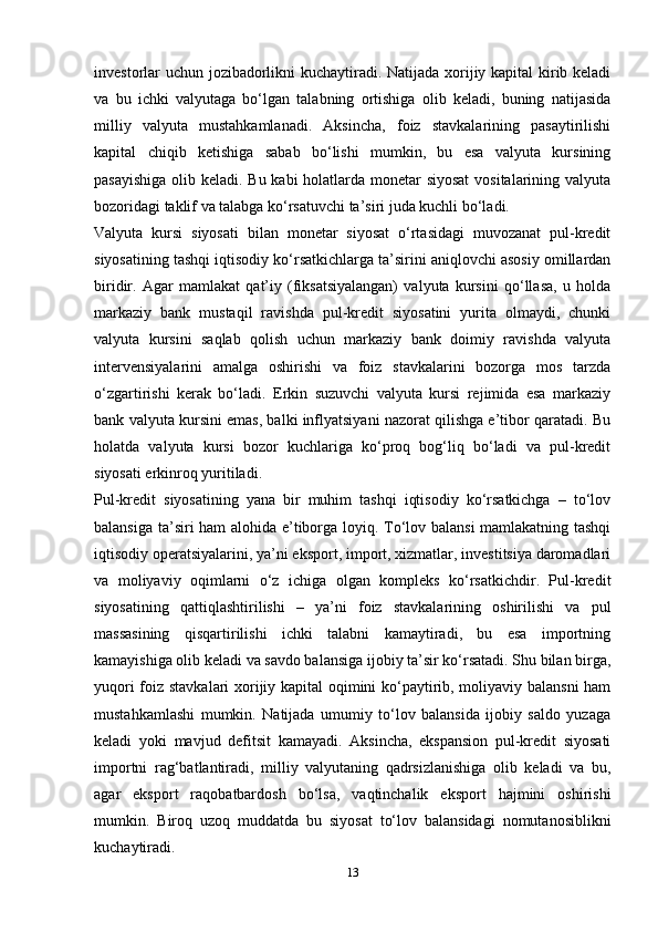 investorlar uchun jozibadorlikni kuchaytiradi. Natijada xorijiy kapital kirib keladi
va   bu   ichki   valyutaga   bo‘lgan   talabning   ortishiga   olib   keladi,   buning   natijasida
milliy   valyuta   mustahkamlanadi.   Aksincha,   foiz   stavkalarining   pasaytirilishi
kapital   chiqib   ketishiga   sabab   bo‘lishi   mumkin,   bu   esa   valyuta   kursining
pasayishiga  olib keladi. Bu kabi holatlarda monetar  siyosat  vositalarining valyuta
bozoridagi taklif va talabga ko‘rsatuvchi ta’siri juda kuchli bo‘ladi.
Valyuta   kursi   siyosati   bilan   monetar   siyosat   o‘rtasidagi   muvozanat   pul-kredit
siyosatining tashqi iqtisodiy ko‘rsatkichlarga ta’sirini aniqlovchi asosiy omillardan
biridir.   Agar   mamlakat   qat’iy   (fiksatsiyalangan)   valyuta   kursini   qo‘llasa,   u   holda
markaziy   bank   mustaqil   ravishda   pul-kredit   siyosatini   yurita   olmaydi,   chunki
valyuta   kursini   saqlab   qolish   uchun   markaziy   bank   doimiy   ravishda   valyuta
intervensiyalarini   amalga   oshirishi   va   foiz   stavkalarini   bozorga   mos   tarzda
o‘zgartirishi   kerak   bo‘ladi.   Erkin   suzuvchi   valyuta   kursi   rejimida   esa   markaziy
bank valyuta kursini emas, balki inflyatsiyani nazorat qilishga e’tibor qaratadi. Bu
holatda   valyuta   kursi   bozor   kuchlariga   ko‘proq   bog‘liq   bo‘ladi   va   pul-kredit
siyosati erkinroq yuritiladi.
Pul-kredit   siyosatining   yana   bir   muhim   tashqi   iqtisodiy   ko‘rsatkichga   –   to‘lov
balansiga ta’siri ham alohida e’tiborga loyiq. To‘lov balansi  mamlakatning tashqi
iqtisodiy operatsiyalarini, ya’ni eksport, import, xizmatlar, investitsiya daromadlari
va   moliyaviy   oqimlarni   o‘z   ichiga   olgan   kompleks   ko‘rsatkichdir.   Pul-kredit
siyosatining   qattiqlashtirilishi   –   ya’ni   foiz   stavkalarining   oshirilishi   va   pul
massasining   qisqartirilishi   ichki   talabni   kamaytiradi,   bu   esa   importning
kamayishiga olib keladi va savdo balansiga ijobiy ta’sir ko‘rsatadi. Shu bilan birga,
yuqori foiz stavkalari xorijiy kapital oqimini ko‘paytirib, moliyaviy balansni  ham
mustahkamlashi   mumkin.   Natijada   umumiy   to‘lov   balansida   ijobiy   saldo   yuzaga
keladi   yoki   mavjud   defitsit   kamayadi.   Aksincha,   ekspansion   pul-kredit   siyosati
importni   rag‘batlantiradi,   milliy   valyutaning   qadrsizlanishiga   olib   keladi   va   bu,
agar   eksport   raqobatbardosh   bo‘lsa,   vaqtinchalik   eksport   hajmini   oshirishi
mumkin.   Biroq   uzoq   muddatda   bu   siyosat   to‘lov   balansidagi   nomutanosiblikni
kuchaytiradi.
13 