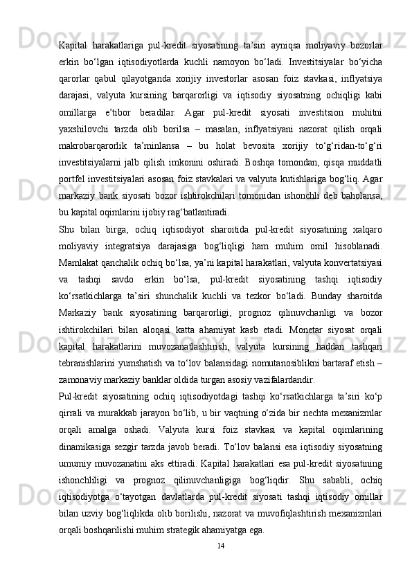 Kapital   harakatlariga   pul-kredit   siyosatining   ta’siri   ayniqsa   moliyaviy   bozorlar
erkin   bo‘lgan   iqtisodiyotlarda   kuchli   namoyon   bo‘ladi.   Investitsiyalar   bo‘yicha
qarorlar   qabul   qilayotganda   xorijiy   investorlar   asosan   foiz   stavkasi,   inflyatsiya
darajasi,   valyuta   kursining   barqarorligi   va   iqtisodiy   siyosatning   ochiqligi   kabi
omillarga   e’tibor   beradilar.   Agar   pul-kredit   siyosati   investitsion   muhitni
yaxshilovchi   tarzda   olib   borilsa   –   masalan,   inflyatsiyani   nazorat   qilish   orqali
makrobarqarorlik   ta’minlansa   –   bu   holat   bevosita   xorijiy   to‘g‘ridan-to‘g‘ri
investitsiyalarni   jalb   qilish   imkonini   oshiradi.   Boshqa   tomondan,   qisqa   muddatli
portfel investitsiyalari asosan foiz stavkalari va valyuta kutishlariga bog‘liq. Agar
markaziy   bank   siyosati   bozor   ishtirokchilari   tomonidan   ishonchli   deb   baholansa,
bu kapital oqimlarini ijobiy rag‘batlantiradi.
Shu   bilan   birga,   ochiq   iqtisodiyot   sharoitida   pul-kredit   siyosatining   xalqaro
moliyaviy   integratsiya   darajasiga   bog‘liqligi   ham   muhim   omil   hisoblanadi.
Mamlakat qanchalik ochiq bo‘lsa, ya’ni kapital harakatlari, valyuta konvertatsiyasi
va   tashqi   savdo   erkin   bo‘lsa,   pul-kredit   siyosatining   tashqi   iqtisodiy
ko‘rsatkichlarga   ta’siri   shunchalik   kuchli   va   tezkor   bo‘ladi.   Bunday   sharoitda
Markaziy   bank   siyosatining   barqarorligi,   prognoz   qilinuvchanligi   va   bozor
ishtirokchilari   bilan   aloqasi   katta   ahamiyat   kasb   etadi.   Monetar   siyosat   orqali
kapital   harakatlarini   muvozanatlashtirish,   valyuta   kursining   haddan   tashqari
tebranishlarini  yumshatish va to‘lov balansidagi  nomutanosiblikni bartaraf etish –
zamonaviy markaziy banklar oldida turgan asosiy vazifalardandir.
Pul-kredit   siyosatining   ochiq   iqtisodiyotdagi   tashqi   ko‘rsatkichlarga   ta’siri   ko‘p
qirrali va murakkab jarayon bo‘lib, u bir vaqtning o‘zida bir  nechta mexanizmlar
orqali   amalga   oshadi.   Valyuta   kursi   foiz   stavkasi   va   kapital   oqimlarining
dinamikasiga   sezgir   tarzda   javob   beradi.   To‘lov   balansi   esa   iqtisodiy   siyosatning
umumiy   muvozanatini   aks   ettiradi.   Kapital   harakatlari   esa   pul-kredit   siyosatining
ishonchliligi   va   prognoz   qilinuvchanligiga   bog‘liqdir.   Shu   sababli,   ochiq
iqtisodiyotga   o‘tayotgan   davlatlarda   pul-kredit   siyosati   tashqi   iqtisodiy   omillar
bilan uzviy bog‘liqlikda olib borilishi, nazorat va muvofiqlashtirish mexanizmlari
orqali boshqarilishi muhim strategik ahamiyatga ega.
14 