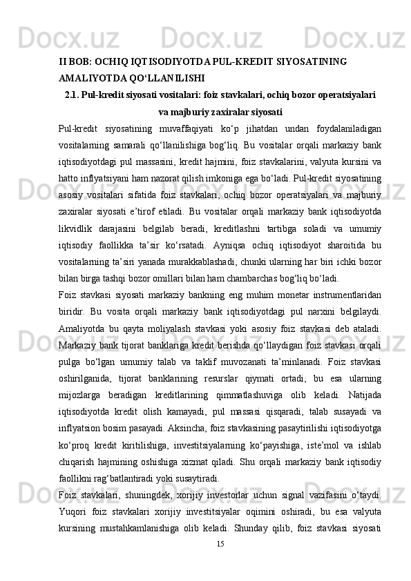II BOB: OCHIQ IQTISODIYOTDA PUL-KREDIT SIYOSATINING 
AMALIYOTDA QO‘LLANILISHI
2.1. Pul-kredit siyosati vositalari: foiz stavkalari, ochiq bozor operatsiyalari
va majburiy zaxiralar siyosati
Pul-kredit   siyosatining   muvaffaqiyati   ko‘p   jihatdan   undan   foydalaniladigan
vositalarning   samarali   qo‘llanilishiga   bog‘liq.   Bu   vositalar   orqali   markaziy   bank
iqtisodiyotdagi   pul   massasini,  kredit  hajmini,  foiz   stavkalarini,  valyuta  kursini   va
hatto inflyatsiyani ham nazorat qilish imkoniga ega bo‘ladi. Pul-kredit siyosatining
asosiy   vositalari   sifatida   foiz   stavkalari,   ochiq   bozor   operatsiyalari   va   majburiy
zaxiralar   siyosati   e’tirof   etiladi.   Bu   vositalar   orqali   markaziy   bank   iqtisodiyotda
likvidlik   darajasini   belgilab   beradi,   kreditlashni   tartibga   soladi   va   umumiy
iqtisodiy   faollikka   ta’sir   ko‘rsatadi.   Ayniqsa   ochiq   iqtisodiyot   sharoitida   bu
vositalarning ta’siri yanada murakkablashadi, chunki ularning har biri ichki bozor
bilan birga tashqi bozor omillari bilan ham chambarchas bog‘liq bo‘ladi.
Foiz   stavkasi   siyosati   markaziy   bankning   eng   muhim   monetar   instrumentlaridan
biridir.   Bu   vosita   orqali   markaziy   bank   iqtisodiyotdagi   pul   narxini   belgilaydi.
Amaliyotda   bu   qayta   moliyalash   stavkasi   yoki   asosiy   foiz   stavkasi   deb   ataladi.
Markaziy bank tijorat banklariga kredit  berishda qo‘llaydigan foiz stavkasi  orqali
pulga   bo‘lgan   umumiy   talab   va   taklif   muvozanati   ta’minlanadi.   Foiz   stavkasi
oshirilganida,   tijorat   banklarining   resurslar   qiymati   ortadi,   bu   esa   ularning
mijozlarga   beradigan   kreditlarining   qimmatlashuviga   olib   keladi.   Natijada
iqtisodiyotda   kredit   olish   kamayadi,   pul   massasi   qisqaradi,   talab   susayadi   va
inflyatsion bosim pasayadi. Aksincha, foiz stavkasining pasaytirilishi iqtisodiyotga
ko‘proq   kredit   kiritilishiga,   investitsiyalarning   ko‘payishiga,   iste’mol   va   ishlab
chiqarish   hajmining   oshishiga   xizmat   qiladi.   Shu   orqali   markaziy   bank   iqtisodiy
faollikni rag‘batlantiradi yoki susaytiradi.
Foiz   stavkalari,   shuningdek,   xorijiy   investorlar   uchun   signal   vazifasini   o‘taydi.
Yuqori   foiz   stavkalari   xorijiy   investitsiyalar   oqimini   oshiradi,   bu   esa   valyuta
kursining   mustahkamlanishiga   olib   keladi.   Shunday   qilib,   foiz   stavkasi   siyosati
15 