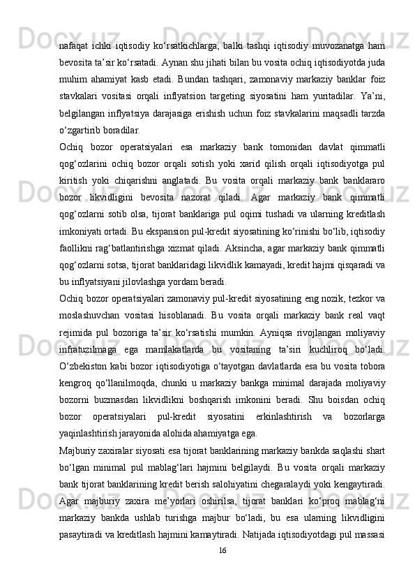 nafaqat   ichki   iqtisodiy   ko‘rsatkichlarga,   balki   tashqi   iqtisodiy   muvozanatga   ham
bevosita ta’sir ko‘rsatadi. Aynan shu jihati bilan bu vosita ochiq iqtisodiyotda juda
muhim   ahamiyat   kasb   etadi.   Bundan   tashqari,   zamonaviy   markaziy   banklar   foiz
stavkalari   vositasi   orqali   inflyatsion   targeting   siyosatini   ham   yuritadilar.   Ya’ni,
belgilangan inflyatsiya darajasiga erishish uchun foiz stavkalarini maqsadli tarzda
o‘zgartirib boradilar.
Ochiq   bozor   operatsiyalari   esa   markaziy   bank   tomonidan   davlat   qimmatli
qog‘ozlarini   ochiq   bozor   orqali   sotish   yoki   xarid   qilish   orqali   iqtisodiyotga   pul
kiritish   yoki   chiqarishni   anglatadi.   Bu   vosita   orqali   markaziy   bank   banklararo
bozor   likvidligini   bevosita   nazorat   qiladi.   Agar   markaziy   bank   qimmatli
qog‘ozlarni   sotib   olsa,   tijorat   banklariga   pul   oqimi   tushadi   va   ularning   kreditlash
imkoniyati ortadi. Bu ekspansion pul-kredit siyosatining ko‘rinishi bo‘lib, iqtisodiy
faollikni rag‘batlantirishga xizmat qiladi. Aksincha, agar markaziy bank qimmatli
qog‘ozlarni sotsa, tijorat banklaridagi likvidlik kamayadi, kredit hajmi qisqaradi va
bu inflyatsiyani jilovlashga yordam beradi.
Ochiq bozor operatsiyalari zamonaviy pul-kredit siyosatining eng nozik, tezkor va
moslashuvchan   vositasi   hisoblanadi.   Bu   vosita   orqali   markaziy   bank   real   vaqt
rejimida   pul   bozoriga   ta’sir   ko‘rsatishi   mumkin.   Ayniqsa   rivojlangan   moliyaviy
infratuzilmaga   ega   mamlakatlarda   bu   vositaning   ta’siri   kuchliroq   bo‘ladi.
O‘zbekiston  kabi  bozor iqtisodiyotiga o‘tayotgan davlatlarda esa bu vosita tobora
kengroq   qo‘llanilmoqda,   chunki   u   markaziy   bankga   minimal   darajada   moliyaviy
bozorni   buzmasdan   likvidlikni   boshqarish   imkonini   beradi.   Shu   boisdan   ochiq
bozor   operatsiyalari   pul-kredit   siyosatini   erkinlashtirish   va   bozorlarga
yaqinlashtirish jarayonida alohida ahamiyatga ega.
Majburiy zaxiralar siyosati esa tijorat banklarining markaziy bankda saqlashi shart
bo‘lgan   minimal   pul   mablag‘lari   hajmini   belgilaydi.   Bu   vosita   orqali   markaziy
bank tijorat banklarining kredit berish salohiyatini chegaralaydi yoki kengaytiradi.
Agar   majburiy   zaxira   me’yorlari   oshirilsa,   tijorat   banklari   ko‘proq   mablag‘ni
markaziy   bankda   ushlab   turishga   majbur   bo‘ladi,   bu   esa   ularning   likvidligini
pasaytiradi va kreditlash hajmini kamaytiradi. Natijada iqtisodiyotdagi pul massasi
16 