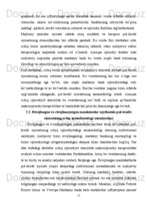 qisqaradi,   bu   esa   inflyatsiyaga   qarshi   kurashda   samarali   vosita   sifatida   ishlaydi.
Aksincha,   zaxira   me’yorlarining   pasaytirilishi   banklarning   ixtiyorida   ko‘proq
mablag‘ qoldirib, kredit resurslarini oshiradi va iqtisodiy faollikni rag‘batlantiradi.
Majburiy   zaxiralar   siyosati   odatda   uzoq   muddatli   va   barqaror   pul-kredit
siyosatining   elementlaridan   biri   sifatida   qaraladi.   Bu   vosita   foiz   stavkalari   yoki
ochiq   bozor   operatsiyalariga   nisbatan   sekinroq   ishlaydi,   lekin   moliyaviy   sektor
barqarorligini   saqlashda   muhim   rol   o‘ynaydi.   Ayniqsa   iqtisodiy   shoklar   yoki
moliyaviy   inqirozlar   paytida   markaziy   bank   bu   vosita   orqali   bank   tizimining
likvidligi va ishonchliligini qo‘llab-quvvatlashi mumkin.
Foiz stavkalari, ochiq bozor operatsiyalari va majburiy zaxiralar siyosati pul-kredit
siyosatining   asosiy   ustunlari   hisoblanadi.   Bu   vositalarning   har   biri   o‘ziga   xos
xususiyatlarga   ega   bo‘lib,   ular   orqali   markaziy   bank   iqtisodiyotdagi   turli
ko‘rsatkichlarga   ta’sir   ko‘rsatishi   mumkin.   Barcha   vositalar   yagona  tizim   sifatida
uyg‘unlikda   ishlaganda,   pul-kredit   siyosatining   samaradorligi   ortadi.   Ayniqsa
ochiq   iqtisodiyot   sharoitida   bu   vositalarning   mo‘’tadil   va   oqilona   qo‘llanilishi
makroiqtisodiy barqarorlikni ta’minlashda hal qiluvchi ahamiyatga ega bo‘ladi.
2.2. Rivojlangan va rivojlanayotgan mamlakatlar tajribasida pul-kredit
siyosatining ochiq iqtisodiyotdagi xususiyatlari
Rivojlangan va rivojlanayotgan mamlakatlar tajribasi shuni  ko‘rsatadiki, pul-
kredit   siyosatining   ochiq   iqtisodiyotdagi   samaradorligi   ularning   institutsional
salohiyati,   moliyaviy   tizim   rivojlanganligi,   markaziy   bankning   mustaqilligi   va
bozor   iqtisodiyotiga   integratsiyalashgan   darajasi   bilan   chambarchas   bog‘liq.   Har
ikki   toifadagi   davlatlar   ochiq   iqtisodiyot   sharoitida   makroiqtisodiy   barqarorlikka
erishish uchun monetar vositalardan foydalanadilar, biroq bu vositalarning shakli,
ta’sir kuchi va amaliy natijalari sezilarli farqlarga ega. Rivojlangan mamlakatlarda
pul-kredit   siyosati   yuqori   darajadagi   institutsional   mustahkamlik   va   moliyaviy
tizimning   chuqurligi   bilan   ajralib   turadi.   Ularning   markaziy   banklari,   odatda,
siyosiy bosimlardan xoli holda mustaqil faoliyat yuritadi, bu esa siyosatni oldindan
belgilangan   maqsadlarga   yo‘naltirishga   imkon   beradi.   Masalan,   AQShda   Federal
Rezerv   tizimi   va   Yevropa   Markaziy   banki   kabi   tashkilotlar   inflyatsiyani   nazorat
17 