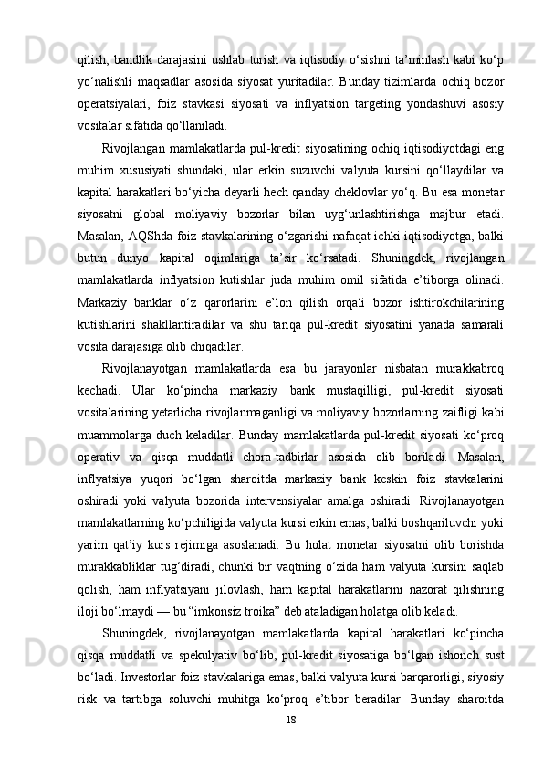 qilish,   bandlik   darajasini   ushlab   turish   va   iqtisodiy   o‘sishni   ta’minlash   kabi   ko‘p
yo‘nalishli   maqsadlar   asosida   siyosat   yuritadilar.   Bunday   tizimlarda   ochiq   bozor
operatsiyalari,   foiz   stavkasi   siyosati   va   inflyatsion   targeting   yondashuvi   asosiy
vositalar sifatida qo‘llaniladi.
Rivojlangan   mamlakatlarda   pul-kredit   siyosatining   ochiq   iqtisodiyotdagi   eng
muhim   xususiyati   shundaki,   ular   erkin   suzuvchi   valyuta   kursini   qo‘llaydilar   va
kapital harakatlari bo‘yicha deyarli hech qanday cheklovlar yo‘q. Bu esa monetar
siyosatni   global   moliyaviy   bozorlar   bilan   uyg‘unlashtirishga   majbur   etadi.
Masalan, AQShda foiz stavkalarining o‘zgarishi nafaqat ichki iqtisodiyotga, balki
butun   dunyo   kapital   oqimlariga   ta’sir   ko‘rsatadi.   Shuningdek,   rivojlangan
mamlakatlarda   inflyatsion   kutishlar   juda   muhim   omil   sifatida   e’tiborga   olinadi.
Markaziy   banklar   o‘z   qarorlarini   e’lon   qilish   orqali   bozor   ishtirokchilarining
kutishlarini   shakllantiradilar   va   shu   tariqa   pul-kredit   siyosatini   yanada   samarali
vosita darajasiga olib chiqadilar.
Rivojlanayotgan   mamlakatlarda   esa   bu   jarayonlar   nisbatan   murakkabroq
kechadi.   Ular   ko‘pincha   markaziy   bank   mustaqilligi,   pul-kredit   siyosati
vositalarining yetarlicha rivojlanmaganligi va moliyaviy bozorlarning zaifligi kabi
muammolarga   duch   keladilar.   Bunday   mamlakatlarda   pul-kredit   siyosati   ko‘proq
operativ   va   qisqa   muddatli   chora-tadbirlar   asosida   olib   boriladi.   Masalan,
inflyatsiya   yuqori   bo‘lgan   sharoitda   markaziy   bank   keskin   foiz   stavkalarini
oshiradi   yoki   valyuta   bozorida   intervensiyalar   amalga   oshiradi.   Rivojlanayotgan
mamlakatlarning ko‘pchiligida valyuta kursi erkin emas, balki boshqariluvchi yoki
yarim   qat’iy   kurs   rejimiga   asoslanadi.   Bu   holat   monetar   siyosatni   olib   borishda
murakkabliklar   tug‘diradi,   chunki   bir   vaqtning   o‘zida   ham   valyuta   kursini   saqlab
qolish,   ham   inflyatsiyani   jilovlash,   ham   kapital   harakatlarini   nazorat   qilishning
iloji bo‘lmaydi — bu “imkonsiz troika” deb ataladigan holatga olib keladi.
Shuningdek,   rivojlanayotgan   mamlakatlarda   kapital   harakatlari   ko‘pincha
qisqa   muddatli   va   spekulyativ   bo‘lib,   pul-kredit   siyosatiga   bo‘lgan   ishonch   sust
bo‘ladi. Investorlar foiz stavkalariga emas, balki valyuta kursi barqarorligi, siyosiy
risk   va   tartibga   soluvchi   muhitga   ko‘proq   e’tibor   beradilar.   Bunday   sharoitda
18 