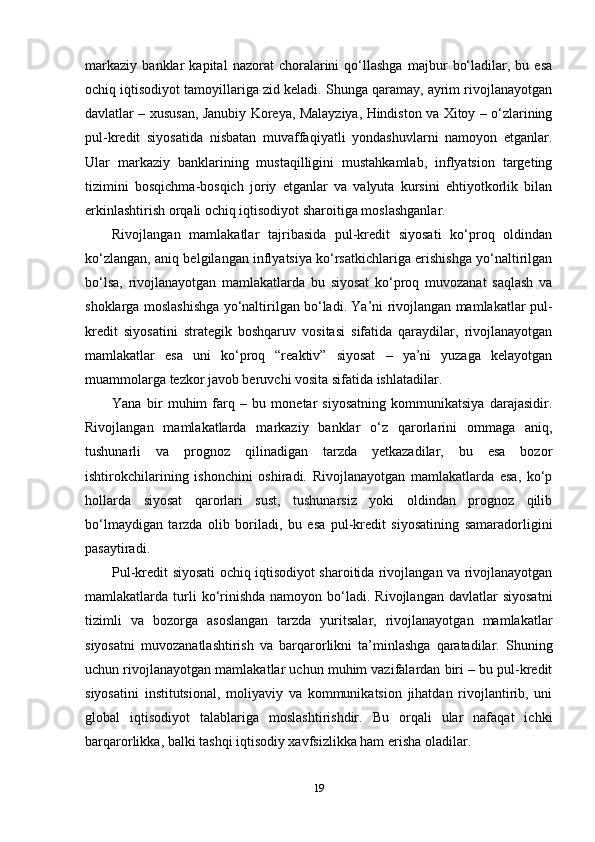 markaziy   banklar   kapital   nazorat   choralarini   qo‘llashga   majbur   bo‘ladilar,   bu   esa
ochiq iqtisodiyot tamoyillariga zid keladi. Shunga qaramay, ayrim rivojlanayotgan
davlatlar – xususan, Janubiy Koreya, Malayziya, Hindiston va Xitoy – o‘zlarining
pul-kredit   siyosatida   nisbatan   muvaffaqiyatli   yondashuvlarni   namoyon   etganlar.
Ular   markaziy   banklarining   mustaqilligini   mustahkamlab,   inflyatsion   targeting
tizimini   bosqichma-bosqich   joriy   etganlar   va   valyuta   kursini   ehtiyotkorlik   bilan
erkinlashtirish orqali ochiq iqtisodiyot sharoitiga moslashganlar.
Rivojlangan   mamlakatlar   tajribasida   pul-kredit   siyosati   ko‘proq   oldindan
ko‘zlangan, aniq belgilangan inflyatsiya ko‘rsatkichlariga erishishga yo‘naltirilgan
bo‘lsa,   rivojlanayotgan   mamlakatlarda   bu   siyosat   ko‘proq   muvozanat   saqlash   va
shoklarga moslashishga yo‘naltirilgan bo‘ladi. Ya’ni rivojlangan mamlakatlar pul-
kredit   siyosatini   strategik   boshqaruv   vositasi   sifatida   qaraydilar,   rivojlanayotgan
mamlakatlar   esa   uni   ko‘proq   “reaktiv”   siyosat   –   ya’ni   yuzaga   kelayotgan
muammolarga tezkor javob beruvchi vosita sifatida ishlatadilar.
Yana   bir   muhim   farq   –   bu   monetar   siyosatning   kommunikatsiya   darajasidir.
Rivojlangan   mamlakatlarda   markaziy   banklar   o‘z   qarorlarini   ommaga   aniq,
tushunarli   va   prognoz   qilinadigan   tarzda   yetkazadilar,   bu   esa   bozor
ishtirokchilarining   ishonchini   oshiradi.   Rivojlanayotgan   mamlakatlarda   esa,   ko‘p
hollarda   siyosat   qarorlari   sust,   tushunarsiz   yoki   oldindan   prognoz   qilib
bo‘lmaydigan   tarzda   olib   boriladi,   bu   esa   pul-kredit   siyosatining   samaradorligini
pasaytiradi.
Pul-kredit siyosati ochiq iqtisodiyot sharoitida rivojlangan va rivojlanayotgan
mamlakatlarda  turli  ko‘rinishda   namoyon  bo‘ladi.  Rivojlangan   davlatlar   siyosatni
tizimli   va   bozorga   asoslangan   tarzda   yuritsalar,   rivojlanayotgan   mamlakatlar
siyosatni   muvozanatlashtirish   va   barqarorlikni   ta’minlashga   qaratadilar.   Shuning
uchun rivojlanayotgan mamlakatlar uchun muhim vazifalardan biri – bu pul-kredit
siyosatini   institutsional,   moliyaviy   va   kommunikatsion   jihatdan   rivojlantirib,   uni
global   iqtisodiyot   talablariga   moslashtirishdir.   Bu   orqali   ular   nafaqat   ichki
barqarorlikka, balki tashqi iqtisodiy xavfsizlikka ham erisha oladilar.
19 