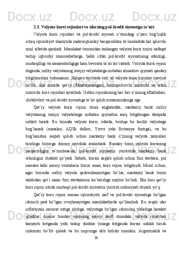 2.3. Valyuta kursi rejimlari va ularning pul-kredit siyosatiga ta’siri
Valyuta   kursi   rejimlari   va   pul-kredit   siyosati   o‘rtasidagi   o‘zaro   bog‘liqlik
ochiq iqtisodiyot sharoitida makroiqtisodiy barqarorlikni ta’minlashda hal qiluvchi
omil sifatida qaraladi. Mamlakat tomonidan tanlangan valyuta kursi tizimi nafaqat
tashqi   iqtisodiy   munosabatlarga,   balki   ichki   pul-kredit   siyosatining   erkinligi,
mustaqilligi va samaradorligiga ham bevosita ta’sir ko‘rsatadi. Valyuta kursi rejimi
deganda, milliy valyutaning xorijiy valyatalarga nisbatan almashuv qiymati qanday
belgilanishini tushunamiz. Xalqaro tajribada turli xil valyuta kursi tizimlari mavjud
bo‘lib,   ular   orasida   qat’iy   (fiksatsiyalangan),   boshqariluvchi   suzuvchi   va   erkin
suzuvchi kurs rejimlari ajratiladi. Ushbu rejimlarning har biri o‘zining afzalliklari,
cheklovlari va pul-kredit siyosatiga ta’sir qilish mexanizmlariga ega.
Qat’iy   valyuta   kursi   rejimi   shuni   anglatadiki,   markaziy   bank   milliy
valyutaning   xorijiy   valyatalarga   nisbatan   qiymatini   aniq   belgilangan   darajada
ushlab   turadi.   Bu   tizimda   valyuta   kursi,   odatda,   boshqa   bir   kuchli   valyutaga
bog‘lanadi   (masalan,   AQSh   dollari,   Yevro   yoki   Britaniya   funtiga),   va   bu
bog‘lanishni   saqlab   qolish   uchun   markaziy   bank   o‘zining   valyuta   zaxiralari
hisobiga   bozorga   doimiy   ravishda   aralashadi.   Bunday   tizim   valyuta   kursining
barqarorligini   ta’minlasa-da,   pul-kredit   siyosatini   yuritishda   markaziy   bank
erkinligini   cheklab   qo‘yadi.   Sababi,  kursni   saqlab   qolish   uchun   foiz   stavkasi,   pul
massasi   kabi   asosiy   vositalarni   bozor   emas,   kurs   rejimi   belgilaydi.   Misol   uchun,
agar   bozorda   milliy   valyuta   qadrsizlanayotgan   bo‘lsa,   markaziy   bank   bozor
talabidan  qat’i   nazar  foiz stavkalarini  ko‘tarishga  majbur   bo‘ladi.  Shu  bois  qat’iy
kurs rejimi ostida mustaqil pul-kredit siyosatini yuritish imkoniyati deyarli yo‘q.
Qat’iy   kurs   rejimi   asosan   iqtisodiyoti   zaif   va   pul-kredit   siyosatiga   bo‘lgan
ishonch   past   bo‘lgan   rivojlanayotgan   mamlakatlarda   qo‘llaniladi.   Bu   orqali   ular
inflatsiyani   nazorat   ostiga   olishga,   valyutaga   bo‘lgan   ishonchni   tiklashga   harakat
qiladilar.   Ammo   bunday   rejimning   asosiy   xavfi   shundaki,   valyuta   rezervlari
kamayib   ketganda   yoki   tashqi   shoklar   yuzaga   kelganda   kursni   ushlab   turish
imkonsiz   bo‘lib   qoladi   va   bu   inqirozga   olib   kelishi   mumkin.   Argentinalik   va
20 