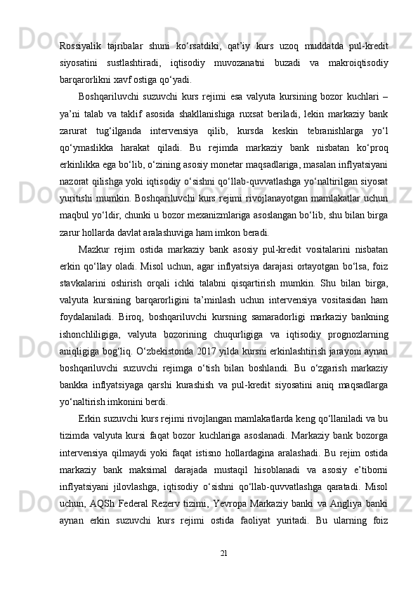 Rossiyalik   tajribalar   shuni   ko‘rsatdiki,   qat’iy   kurs   uzoq   muddatda   pul-kredit
siyosatini   sustlashtiradi,   iqtisodiy   muvozanatni   buzadi   va   makroiqtisodiy
barqarorlikni xavf ostiga qo‘yadi.
Boshqariluvchi   suzuvchi   kurs   rejimi   esa   valyuta   kursining   bozor   kuchlari   –
ya’ni   talab   va   taklif   asosida   shakllanishiga   ruxsat   beriladi,   lekin   markaziy   bank
zarurat   tug‘ilganda   intervensiya   qilib,   kursda   keskin   tebranishlarga   yo‘l
qo‘ymaslikka   harakat   qiladi.   Bu   rejimda   markaziy   bank   nisbatan   ko‘proq
erkinlikka ega bo‘lib, o‘zining asosiy monetar maqsadlariga, masalan inflyatsiyani
nazorat qilishga yoki iqtisodiy o‘sishni qo‘llab-quvvatlashga yo‘naltirilgan siyosat
yuritishi   mumkin.   Boshqariluvchi   kurs   rejimi   rivojlanayotgan   mamlakatlar   uchun
maqbul yo‘ldir, chunki u bozor mexanizmlariga asoslangan bo‘lib, shu bilan birga
zarur hollarda davlat aralashuviga ham imkon beradi.
Mazkur   rejim   ostida   markaziy   bank   asosiy   pul-kredit   vositalarini   nisbatan
erkin   qo‘llay   oladi.   Misol   uchun,   agar   inflyatsiya   darajasi   ortayotgan   bo‘lsa,   foiz
stavkalarini   oshirish   orqali   ichki   talabni   qisqartirish   mumkin.   Shu   bilan   birga,
valyuta   kursining   barqarorligini   ta’minlash   uchun   intervensiya   vositasidan   ham
foydalaniladi.   Biroq,   boshqariluvchi   kursning   samaradorligi   markaziy   bankning
ishonchliligiga,   valyuta   bozorining   chuqurligiga   va   iqtisodiy   prognozlarning
aniqligiga bog‘liq. O‘zbekistonda 2017 yilda kursni erkinlashtirish jarayoni aynan
boshqariluvchi   suzuvchi   rejimga   o‘tish   bilan   boshlandi.   Bu   o‘zgarish   markaziy
bankka   inflyatsiyaga   qarshi   kurashish   va   pul-kredit   siyosatini   aniq   maqsadlarga
yo‘naltirish imkonini berdi.
Erkin suzuvchi kurs rejimi rivojlangan mamlakatlarda keng qo‘llaniladi va bu
tizimda   valyuta   kursi   faqat   bozor   kuchlariga   asoslanadi.   Markaziy   bank   bozorga
intervensiya   qilmaydi   yoki   faqat   istisno   hollardagina   aralashadi.   Bu   rejim   ostida
markaziy   bank   maksimal   darajada   mustaqil   hisoblanadi   va   asosiy   e’tiborni
inflyatsiyani   jilovlashga,   iqtisodiy   o‘sishni   qo‘llab-quvvatlashga   qaratadi.   Misol
uchun,   AQSh   Federal   Rezerv   tizimi,   Yevropa   Markaziy   banki   va   Angliya   banki
aynan   erkin   suzuvchi   kurs   rejimi   ostida   faoliyat   yuritadi.   Bu   ularning   foiz
21 