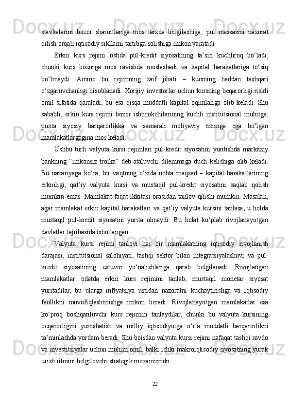 stavkalarini   bozor   sharoitlariga   mos   tarzda   belgilashiga,   pul   massasini   nazorat
qilish orqali iqtisodiy sikllarni tartibga solishiga imkon yaratadi.
Erkin   kurs   rejimi   ostida   pul-kredit   siyosatining   ta’siri   kuchliroq   bo‘ladi,
chunki   kurs   bozorga   mos   ravishda   moslashadi   va   kapital   harakatlariga   to‘siq
bo‘lmaydi.   Ammo   bu   rejimning   zaif   jihati   –   kursning   haddan   tashqari
o‘zgaruvchanligi hisoblanadi. Xorijiy investorlar uchun kursning beqarorligi riskli
omil   sifatida   qaraladi,   bu   esa   qisqa   muddatli   kapital   oqimlariga   olib   keladi.   Shu
sababli,   erkin   kurs   rejimi   bozor   ishtirokchilarining   kuchli   institutsional   muhitga,
puxta   siyosiy   barqarorlikka   va   samarali   moliyaviy   tizimga   ega   bo‘lgan
mamlakatlargagina mos keladi.
Ushbu   turli   valyuta   kursi   rejimlari   pul-kredit   siyosatini   yuritishda   markaziy
bankning   “imkonsiz   troika”   deb   ataluvchi   dilemmaga   duch   kelishiga   olib   keladi.
Bu   nazariyaga   ko‘ra,   bir   vaqtning   o‘zida   uchta   maqsad   –   kapital   harakatlarining
erkinligi,   qat’iy   valyuta   kursi   va   mustaqil   pul-kredit   siyosatini   saqlab   qolish
mumkin emas. Mamlakat  faqat  ikkitasi  orasidan  tanlov qilishi  mumkin. Masalan,
agar   mamlakat   erkin  kapital   harakatlari  va  qat’iy  valyuta  kursini  tanlasa,   u  holda
mustaqil   pul-kredit   siyosatini   yurita   olmaydi.   Bu   holat   ko‘plab   rivojlanayotgan
davlatlar tajribasida isbotlangan.
Valyuta   kursi   rejimi   tanlovi   har   bir   mamlakatning   iqtisodiy   rivojlanish
darajasi,   institutsional   salohiyati,   tashqi   sektor   bilan   integratsiyalashuvi   va   pul-
kredit   siyosatining   ustuvor   yo‘nalishlariga   qarab   belgilanadi.   Rivojlangan
mamlakatlar   odatda   erkin   kurs   rejimini   tanlab,   mustaqil   monetar   siyosat
yuritadilar,   bu   ularga   inflyatsiya   ustidan   nazoratni   kuchaytirishga   va   iqtisodiy
faollikni   muvofiqlashtirishga   imkon   beradi.   Rivojlanayotgan   mamlakatlar   esa
ko‘proq   boshqariluvchi   kurs   rejimini   tanlaydilar,   chunki   bu   valyuta   kursining
beqarorligini   yumshatish   va   milliy   iqtisodiyotga   o‘rta   muddatli   barqarorlikni
ta’minlashda yordam beradi. Shu boisdan valyuta kursi rejimi nafaqat tashqi savdo
va investitsiyalar uchun muhim omil, balki ichki makroiqtisodiy siyosatning yurak
urish ritmini belgilovchi strategik mexanizmdir.
22 