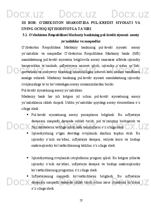 III   BOB:   O'ZBEKISTON   SHAROITIDA   PUL-KREDIT   SIYOSATI   VA
UNING OCHIQ IQTISODIYOTGA TA’SIRI
3.1. O‘zbekiston Respublikasi Markaziy bankining pul-kredit siyosati: asosiy
yo‘nalishlar va maqsadlar
O‘zbekiston   Respublikasi   Markaziy   bankining   pul-kredit   siyosati:   asosiy
yo‘nalishlar   va   maqsadlar   O‘zbekiston   Respublikasi   Markaziy   banki   (MB)
mamlakatning   pul-kredit   siyosatini   belgilovchi   asosiy   muassasa   sifatida   iqtisodiy
barqarorlikni   ta’minlash,   inflyatsiyani   nazorat   qilish,   iqtisodiy   o‘sishni   qo‘llab-
quvvatlash va moliyaviy tizimning ishonchliligini oshirish kabi muhim vazifalarni
amalga   oshiradi.   Markaziy   bankning   pul-kredit   siyosati   mamlakatning   iqtisodiy
rivojlanishiga ta’sir ko‘rsatadigan asosiy mexanizmlardan biridir.
Pul-kredit siyosatining asosiy yo‘nalishlari
Markaziy   bank   har   yili   kelgusi   yil   uchun   pul-kredit   siyosatining   asosiy
yo‘nalishlarini ishlab chiqadi. Ushbu yo‘nalishlar quyidagi asosiy elementlarni o‘z
ichiga oladi:
 Pul-kredit   siyosatining   asosiy   prinsiplarini   belgilash:   Bu   inflyatsiya
darajasini   maqsadli   darajada   ushlab   turish,   pul   ta’minotini   boshqarish   va
foiz stavkalarini tartibga solish kabi tamoyillarni o‘z ichiga oladi.
 Iqtisodiyotning   o‘tgan   davrdagi   rivojlanish   sharhini   taqdim   etish:   Bu
iqtisodiy   o‘sish   sur’atlari,   inflyatsiya   darajasi,   valyuta   kursi   va   boshqa
makroiqtisodiy ko‘rsatkichlarning tahlilini o‘z ichiga oladi.
 Iqtisodiyotning rivojlanish istiqbollarini prognoz qilish: Bu kelgusi yillarda
iqtisodiy   o‘sish   sur’atlari,   inflyatsiya   darajasi   va   boshqa   makroiqtisodiy
ko‘rsatkichlarning prognozini o‘z ichiga oladi.
 Inflyatsiyaning   maqsadli   ko‘rsatkichlarini   belgilash:   Bu   inflyatsiya
darajasini maqsadli darajada ushlab turish uchun zarur choralarni ko‘rishni
o‘z ichiga oladi.
23 