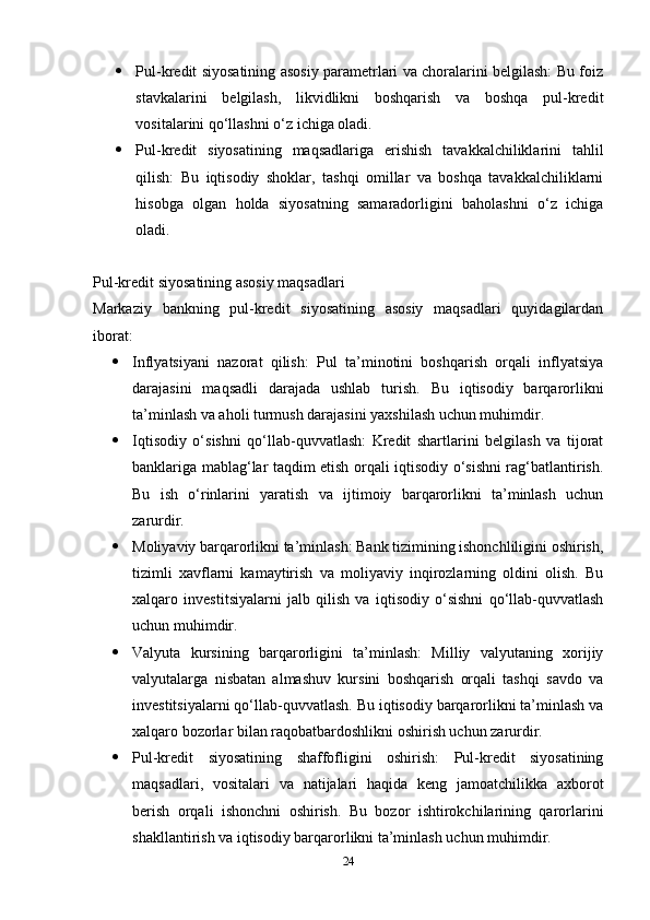  Pul-kredit siyosatining asosiy parametrlari va choralarini belgilash: Bu foiz
stavkalarini   belgilash,   likvidlikni   boshqarish   va   boshqa   pul-kredit
vositalarini qo‘llashni o‘z ichiga oladi.
 Pul-kredit   siyosatining   maqsadlariga   erishish   tavakkalchiliklarini   tahlil
qilish:   Bu   iqtisodiy   shoklar,   tashqi   omillar   va   boshqa   tavakkalchiliklarni
hisobga   olgan   holda   siyosatning   samaradorligini   baholashni   o‘z   ichiga
oladi.
Pul-kredit siyosatining asosiy maqsadlari
Markaziy   bankning   pul-kredit   siyosatining   asosiy   maqsadlari   quyidagilardan
iborat:
 Inflyatsiyani   nazorat   qilish:   Pul   ta’minotini   boshqarish   orqali   inflyatsiya
darajasini   maqsadli   darajada   ushlab   turish.   Bu   iqtisodiy   barqarorlikni
ta’minlash va aholi turmush darajasini yaxshilash uchun muhimdir.
 Iqtisodiy   o‘sishni   qo‘llab-quvvatlash:   Kredit   shartlarini   belgilash   va   tijorat
banklariga mablag‘lar taqdim etish orqali iqtisodiy o‘sishni rag‘batlantirish.
Bu   ish   o‘rinlarini   yaratish   va   ijtimoiy   barqarorlikni   ta’minlash   uchun
zarurdir.
 Moliyaviy barqarorlikni ta’minlash: Bank tizimining ishonchliligini oshirish,
tizimli   xavflarni   kamaytirish   va   moliyaviy   inqirozlarning   oldini   olish.   Bu
xalqaro   investitsiyalarni   jalb   qilish   va   iqtisodiy   o‘sishni   qo‘llab-quvvatlash
uchun muhimdir.
 Valyuta   kursining   barqarorligini   ta’minlash:   Milliy   valyutaning   xorijiy
valyutalarga   nisbatan   almashuv   kursini   boshqarish   orqali   tashqi   savdo   va
investitsiyalarni qo‘llab-quvvatlash. Bu iqtisodiy barqarorlikni ta’minlash va
xalqaro bozorlar bilan raqobatbardoshlikni oshirish uchun zarurdir.
 Pul-kredit   siyosatining   shaffofligini   oshirish:   Pul-kredit   siyosatining
maqsadlari,   vositalari   va   natijalari   haqida   keng   jamoatchilikka   axborot
berish   orqali   ishonchni   oshirish.   Bu   bozor   ishtirokchilarining   qarorlarini
shakllantirish va iqtisodiy barqarorlikni ta’minlash uchun muhimdir.
24 