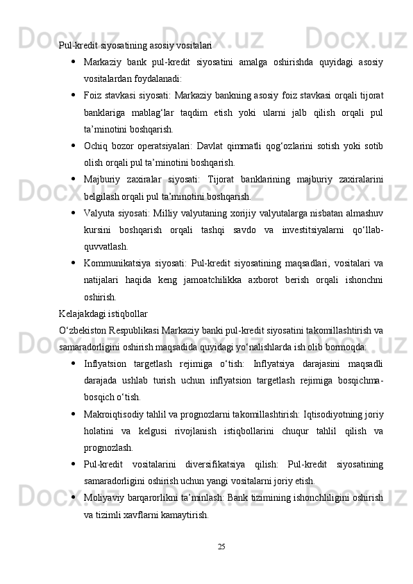 Pul-kredit siyosatining asosiy vositalari
 Markaziy   bank   pul-kredit   siyosatini   amalga   oshirishda   quyidagi   asosiy
vositalardan foydalanadi:
 Foiz stavkasi siyosati: Markaziy bankning asosiy foiz stavkasi  orqali tijorat
banklariga   mablag‘lar   taqdim   etish   yoki   ularni   jalb   qilish   orqali   pul
ta’minotini boshqarish.
 Ochiq   bozor   operatsiyalari:   Davlat   qimmatli   qog‘ozlarini   sotish   yoki   sotib
olish orqali pul ta’minotini boshqarish.
 Majburiy   zaxiralar   siyosati:   Tijorat   banklarining   majburiy   zaxiralarini
belgilash orqali pul ta’minotini boshqarish.
 Valyuta siyosati: Milliy valyutaning xorijiy valyutalarga nisbatan almashuv
kursini   boshqarish   orqali   tashqi   savdo   va   investitsiyalarni   qo‘llab-
quvvatlash.
 Kommunikatsiya   siyosati:   Pul-kredit   siyosatining   maqsadlari,   vositalari   va
natijalari   haqida   keng   jamoatchilikka   axborot   berish   orqali   ishonchni
oshirish.
Kelajakdagi istiqbollar
O‘zbekiston Respublikasi Markaziy banki pul-kredit siyosatini takomillashtirish va
samaradorligini oshirish maqsadida quyidagi yo‘nalishlarda ish olib bormoqda:
 Inflyatsion   targetlash   rejimiga   o‘tish:   Inflyatsiya   darajasini   maqsadli
darajada   ushlab   turish   uchun   inflyatsion   targetlash   rejimiga   bosqichma-
bosqich o‘tish.
 Makroiqtisodiy tahlil va prognozlarni takomillashtirish: Iqtisodiyotning joriy
holatini   va   kelgusi   rivojlanish   istiqbollarini   chuqur   tahlil   qilish   va
prognozlash.
 Pul-kredit   vositalarini   diversifikatsiya   qilish:   Pul-kredit   siyosatining
samaradorligini oshirish uchun yangi vositalarni joriy etish.
 Moliyaviy barqarorlikni ta’minlash: Bank tizimining ishonchliligini oshirish
va tizimli xavflarni kamaytirish.
25 