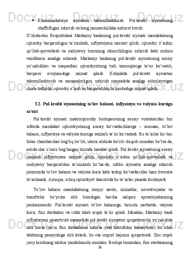  Kommunikatsiya   siyosatini   takomillashtirish:   Pul-kredit   siyosatining
shaffofligini oshirish va keng jamoatchilikka axborot berish.
O‘zbekiston   Respublikasi   Markaziy   bankining   pul-kredit   siyosati   mamlakatning
iqtisodiy   barqarorligini   ta’minlash,   inflyatsiyani   nazorat   qilish,   iqtisodiy   o‘sishni
qo‘llab-quvvatlash   va   moliyaviy   tizimning   ishonchliligini   oshirish   kabi   muhim
vazifalarni   amalga   oshiradi.   Markaziy   bankning   pul-kredit   siyosatining   asosiy
yo‘nalishlari   va   maqsadlari   iqtisodiyotning   turli   tarmoqlariga   ta’sir   ko‘rsatib,
barqaror   rivojlanishga   xizmat   qiladi.   Kelajakda   pul-kredit   siyosatini
takomillashtirish   va   samaradorligini   oshirish   maqsadida   amalga   oshirilayotgan
chora-tadbirlar iqtisodiy o‘sish va barqarorlikni ta’minlashga xizmat qiladi.
  3.2.   Pul-kredit   siyosatining   to‘lov   balansi,   inflyatsiya   va   valyuta   kursiga
ta’siri
Pul-kredit   siyosati   makroiqtisodiy   boshqaruvning   asosiy   vositalaridan   biri
sifatida   mamlakat   iqtisodiyotining   asosiy   ko‘rsatkichlariga   –   xususan,   to‘lov
balansi, inflyatsiya va valyuta kursiga sezilarli ta’sir ko‘rsatadi. Bu ta’sirlar bir-biri
bilan chambarchas bog‘liq bo‘lib, ularni alohida ko‘rib chiqish mumkin bo‘lsa-da,
aslida ular o‘zaro bog‘langan tizimda harakat qiladi. Pul-kredit siyosatining asosiy
maqsadi   inflyatsiyani   nazorat   qilish,   iqtisodiy   o‘sishni   qo‘llab-quvvatlash   va
moliyaviy   barqarorlikni   ta’minlash   bo‘lsa-da,   ushbu   siyosatni   amalga   oshirish
jarayonida to‘lov balansi  va valyuta kursi kabi tashqi  ko‘rsatkichlar ham bevosita
ta’sirlanadi. Ayniqsa, ochiq iqtisodiyot sharoitida bu ta’sirlar yanada kuchayadi.
To‘lov   balansi   mamlakatning   xorijiy   savdo,   xizmatlar,   investitsiyalar   va
transferlar   bo‘yicha   olib   boradigan   barcha   xalqaro   operatsiyalarining
jamlanmasidir.   Pul-kredit   siyosati   to‘lov   balansiga,   birinchi   navbatda,   valyuta
kursi,   foiz   stavkalari   va   ichki   talab   orqali   ta’sir   qiladi.   Masalan,   Markaziy   bank
inflyatsiyani pasaytirish maqsadida pul-kredit siyosatini qisqartiruvchi yo‘nalishda
olib   borsa   (ya’ni   foiz   stavkalarini   oshirsa   yoki   likvidlikni   kamaytirsa),   bu   ichki
talabning   pasayishiga   olib   keladi,   bu   esa   import   hajmini   qisqartiradi.   Shu   orqali
joriy hisobning saldosi yaxshilanishi mumkin. Boshqa tomondan, foiz stavkasining
26 